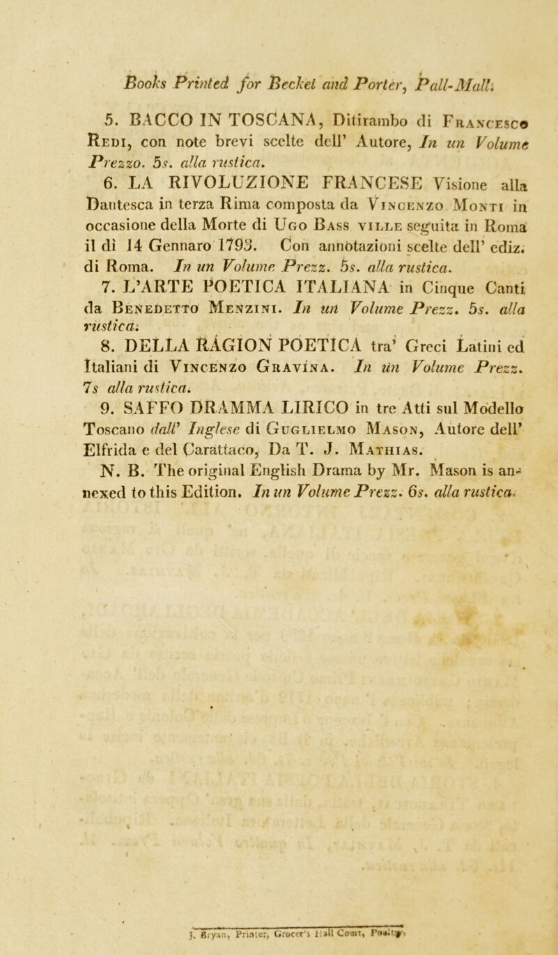 5. BACCO IN TOSCANA, Ditirambo di Francesco Redi, con note brevi scclte dell’ Autore, In nn Volume Prezzo. 5 s. alia rusiica. 6. LA RIVOLUZIONE FRANCESE Visione alia Dantesca in terza Rima composta cla Vincenzo Monti in occasioue della Morte di Ugo Bass ville seguita in Roma il di J4 Gennaro 1793. Con annbtazioni scelte dell’ediz. di Roma. In un Volume Prezz. 5s. alia rustica. 7. L’ARTE POETICA ITALIANA in Cinque Canti da Benedetto Menzini. In un Volume Prezz. 5s. alia rustica^ 8. DELLA RAGION POETICA tra’ Greci Latini ed Italiani di Vincenzo GravIna. In un Volume Prezz. 7s alia rusiica. 9. SAFFO DRAMMA LIRICO in tre Atti sul Modello Toscano daW Inglese di Guglielmo Mason, Autore dell’ Elfrida e del Carattaco. Da T. J. Mathias. ' » N. B. The original English Drama by Mr. Mason is an- nexed to this Edition. In un Volume Prezz. 6s. alia rustica„■ \ / l J. Bryan, Printer, Grocer’s iallCouit, Faulty.