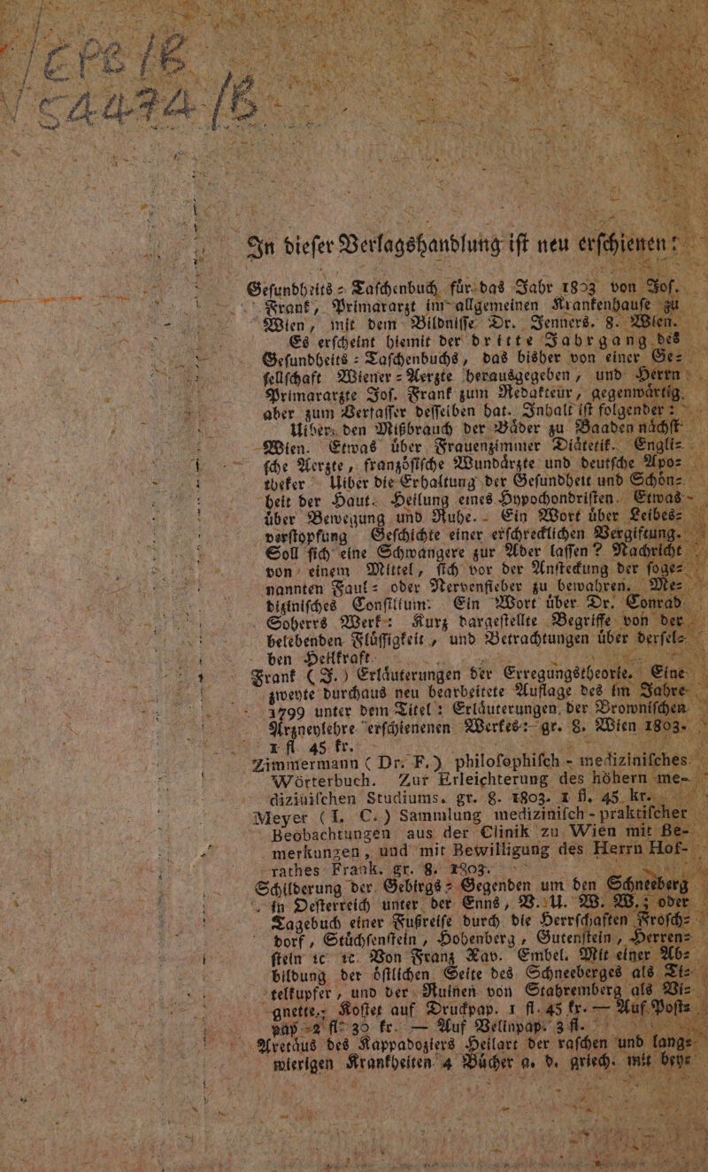 a. Sn. diefer Ber ee Gdunbhrur Zarhenbuc, für-das Jade 1853. Mr N N aufe fi Eh &amp; Hibers den Misbrauh der WVäder zu Baabenı af a Wien. Etwas über Frauengimmer Diäterit. © r 7 che Werzte „ frangöffihe Wundärzte und deutfhe 2% 0 er = 802.0 2befer Wider die Erhaltung ‚der Öefundheit und She: Er : beit der Haut. Heilung eıned. Duypochondriften. über Bervegung und Nubhe. - Ein Wort üb ER verftopfung Gefhichte einer. erfhredlihen Vergift # ’ Eod fih eine Schwangere zur Aber laffen? Na h ji von’ einem Mittel, fih vor der Anftekung der . De 00 nannten Faul= ‚oder MNervenfieber zu ‚beivabren.. £ 0 Ddigtnifched Confittum: Ein Wort über | . &amp; r Soherre Werk: Kurz daraeftellte Begriffe von 6 un S S $ * &amp; Aurn “ rant (3) Erfäuserungen der Erregungätbeo NE 200 0.08.,3799 unter dem Titel 2 Erläuterungen, der Bromnif hen a ee a erfäjtenenen. Werkes: gr. 8. Wien 1803- he 3 ; &gt; N rfl 45 L. A IR, ‚S%; . u a Fe h Kr oma Zimmermann ( Dr: F.) philofophifch - medizinifches: @ Wörterbuch. Zur Erleichterung des höhern me- Rad ons ndizinifchen Studiums. gr. g. 1803. 1 fl. 45. kr. Be a Meyer (1. €.) Sammlung medizinifch - prak ife Mo ME ne Beobachtungen aus der Clinik zu. Wien mi Rt 202° merkunzen , und mit Bewilligung des Herri en ON dag Play »rarhes- Frank. gr. Bon re DS ! 4 Schilderung der. Gebirgs + Gegenden nl den Tageb En nr,  ee MR ER fi En N } % Pre h) A ., P ie