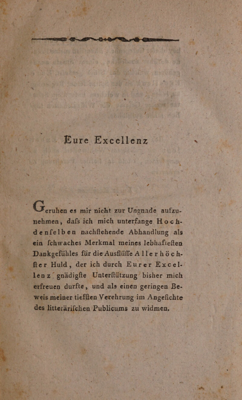 “ ’ u 77 Dr * Kr 5 A an Re j . r\ a eu ‚ Sieh x rs a A 4 / er x _ Br A | | 0.0. Eure Excellenz | ERS es mir nicht zur Ungnade aufzu- nehmen, dafs ich mich unterfange Hoch- denfelben nachfiehende Abhandlung als &gt; ein fchwaches Merkmal meines lebhafieften en - &gt; Dankgefühles für die Ausflüffe Allerhöch- Mer Huld, der ich durch Eurer Excel. “8 Sollen z. gnädigfte Unterfützung bisher mich ; erfreuen durfte, und als einen geringen Be- « % weis meiner tieffien Verehrung im Angefichte Et des litterärifchen Publicums zu widmen,
