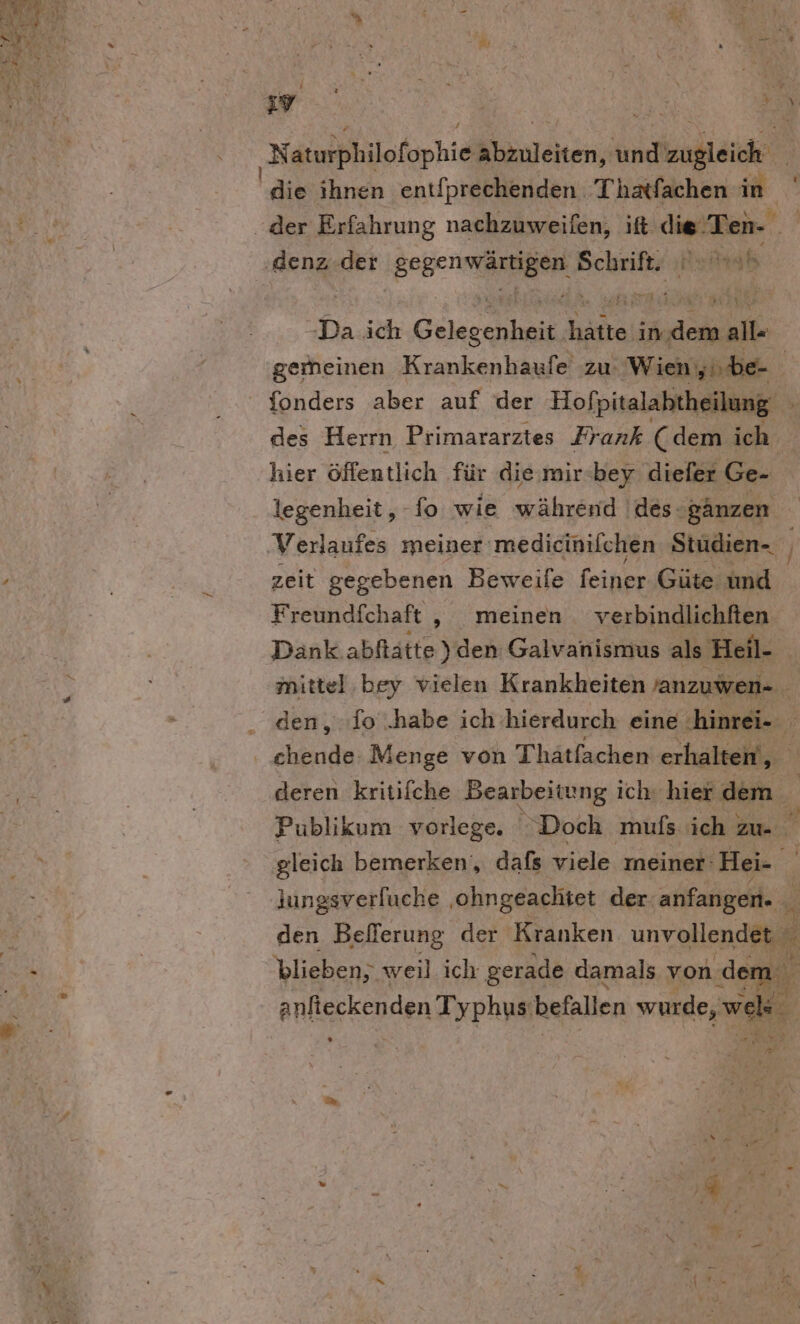 . ’ N duplilefüphie A anreiten; An nnd | die ihnen entfprechenden Thatfachen in -Da ich Gele snhein Ba im we all- gemeinen Krankenhaufe zu. Wien yi.be- fonders aber auf der Hofpitalabtheilung ® des Herrn Primararztes Frank ( dem ich hier öffentlich für die,mir-bey diefer Ge- legenheit,, - Io wie während 'des- ganzen zeit gegebenen Beweile feiner Güte und Freundfchaft ‚ meinen verbindlichften Dank abftätte) den Galvanismus als Heil- | mittel:bey vielen Krankheiten janzuwen- ” den, fo .habe ich hierdurch eine: ‚hinrei- deren kritilche Bearbeitung ich hier dem Publikum vorlege. ‘Doch mufs ich zu. gleich bemerken‘, dafs viele meiner: ‚Hei- ie lungsverfuche ‚ohngeachtet der anfangen. den Befferung der Kranken. unvollendet blieben; weil ich gerade damals von deı mi anlierkenden Typhus: befallen wurde, wi ; a +
