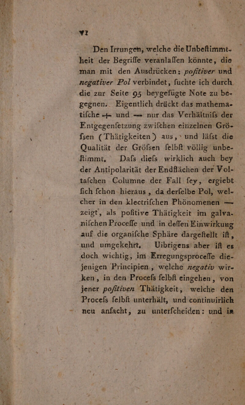 vı Di Irrungen, welche die Unbefimrht- man mit den Ausdrücken; pofitiver und gegnen;. Eigentlich drückt das mathema- tifche -= und — nur das Verhältnifs der Entgegenfetzung zwilchen einzelnen Grö- fsen ( Thätigkeiten) aus,‘ und läfst die Qualität der Gröfsen felbR völlig unbe- fimmt, Dafs diefs wirklich auch bey der Antipolarität der Endfächen der Vol- tafchen Columne. der Fall fey, ergiebt- cher in den klectrifchen Phönomenen - —_— zeigt, als pofitive Thätigkeit im galva-. nifchen Procelle und in deffen Einwirkung \ auf die organifche Sphäre dargefiellt if, doch wichtig, im ‚Erregungsproceffe die- jenigen Principien., welche zegativ wir- jener pofitiven Thätigkeit, welche den 2 Procels felbfi unterhält, und continuirlich neu anfacht, zu unterfcheiden: und in