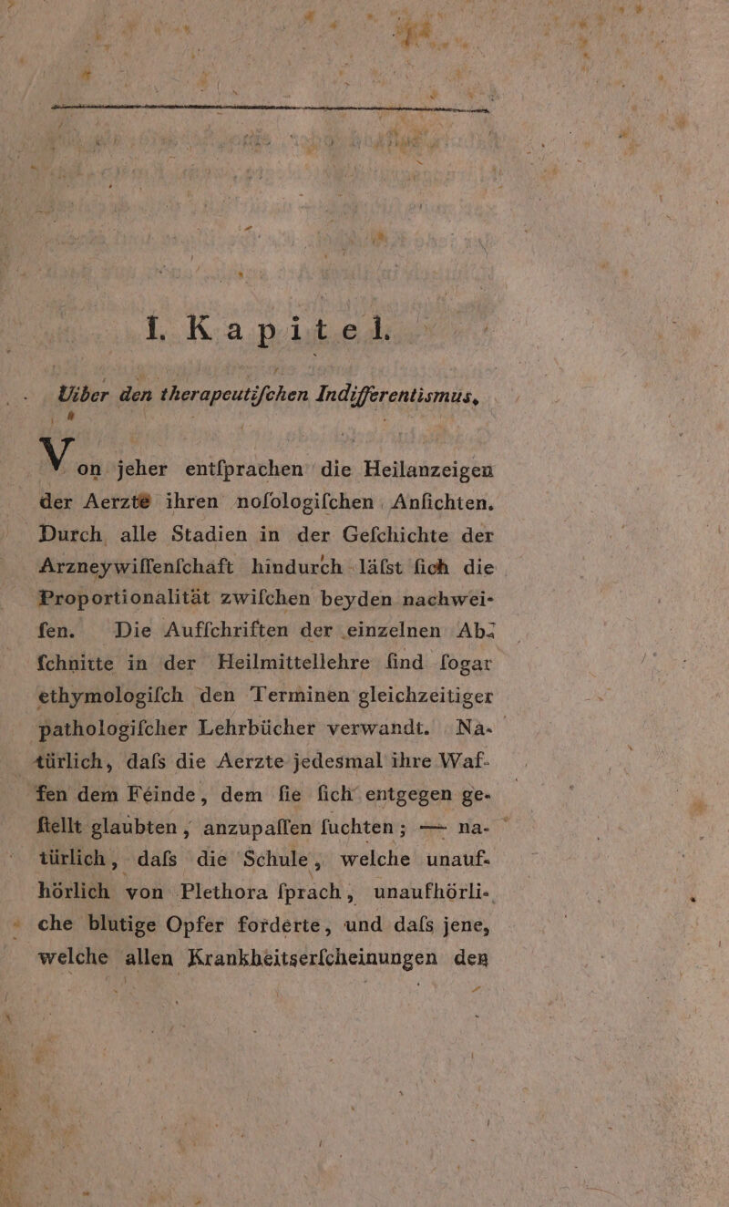 ° 1. Kapitel, Uber den therapeut ehen Indi Hfegatikms, l “ | Mon. jeher entfprachen' die Heilanzeigen der Aerzt@ ihren nofologifchen : Anfichten, Arzneywillenfchäft hindurch -läfst fich die Proportionalität zwilchen beyden nachwei- fen. Die Auffchriften der einzelnen Ab: fchnitte in der Heilmittellehre find. fogar ethymologifch den Terminen gleichzeitiger ı. ftellt glaubten , anzupallen fuchten ; — na. türlich, dafs die Schule , welche ini, hörlich eb ‚Plethora (prach , unaufhörli- che blutige Opfer forderte, and dals jene, welche allen Krankbeitserfcheinungen den A 3 ”