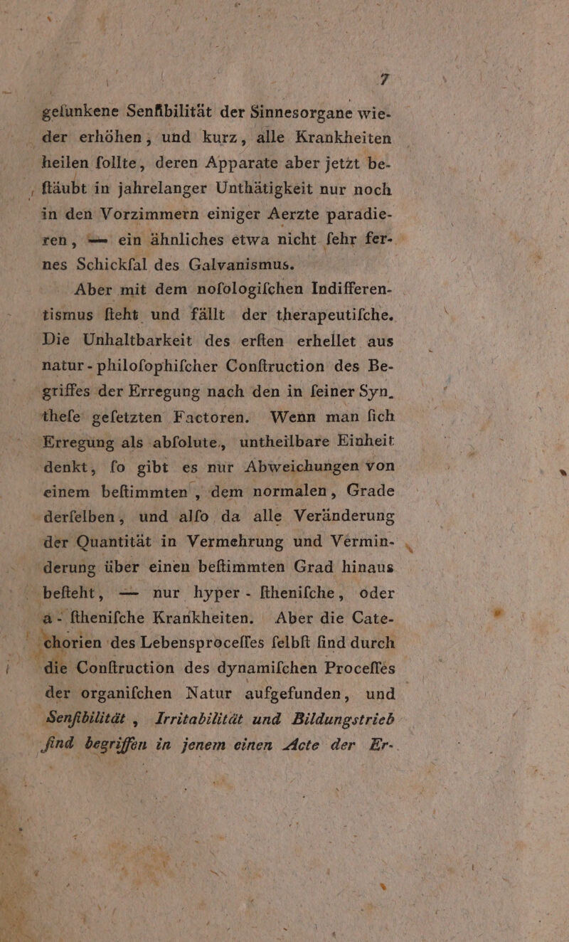 gelunkene Senfibilität der Sinnesorgane wie- . der erhöhen, und kurz, alle Krankheiten ‚heilen follte, deren Apparate aber jetzt be- ‚ ftäubt in jahrelanger Unthätigkeit nur noch in den Vorzimmern einiger Aerzte paradie- ren, — ein ähnliches etwa nicht fehr fer- nes Schickfal des Galvanismus. Aber mit dem nofologifchen Indifferen- _ tismus fieht. und fällt der therapeutifche. Die Unhaltbarkeit des erfien erhellet aus natur - philofophifcher Conftruction des Be- thefe' geletzten Factoren. Wenn man [ich Erregung als abfolute, untheilbare Einheit denkt, [o gibt es nur Abweichungen von. einem beflimmten , ‚dem normalen, Grade der Quantität in Vermehrung und Vermin- '&amp;- fihenifche Krankheiten. Aber die Cate- ' chorien ‚des benspäneites felbft find durch Sale: Conftruction des dynamifchen Procefles der organifchen Natur aufgefunden, und