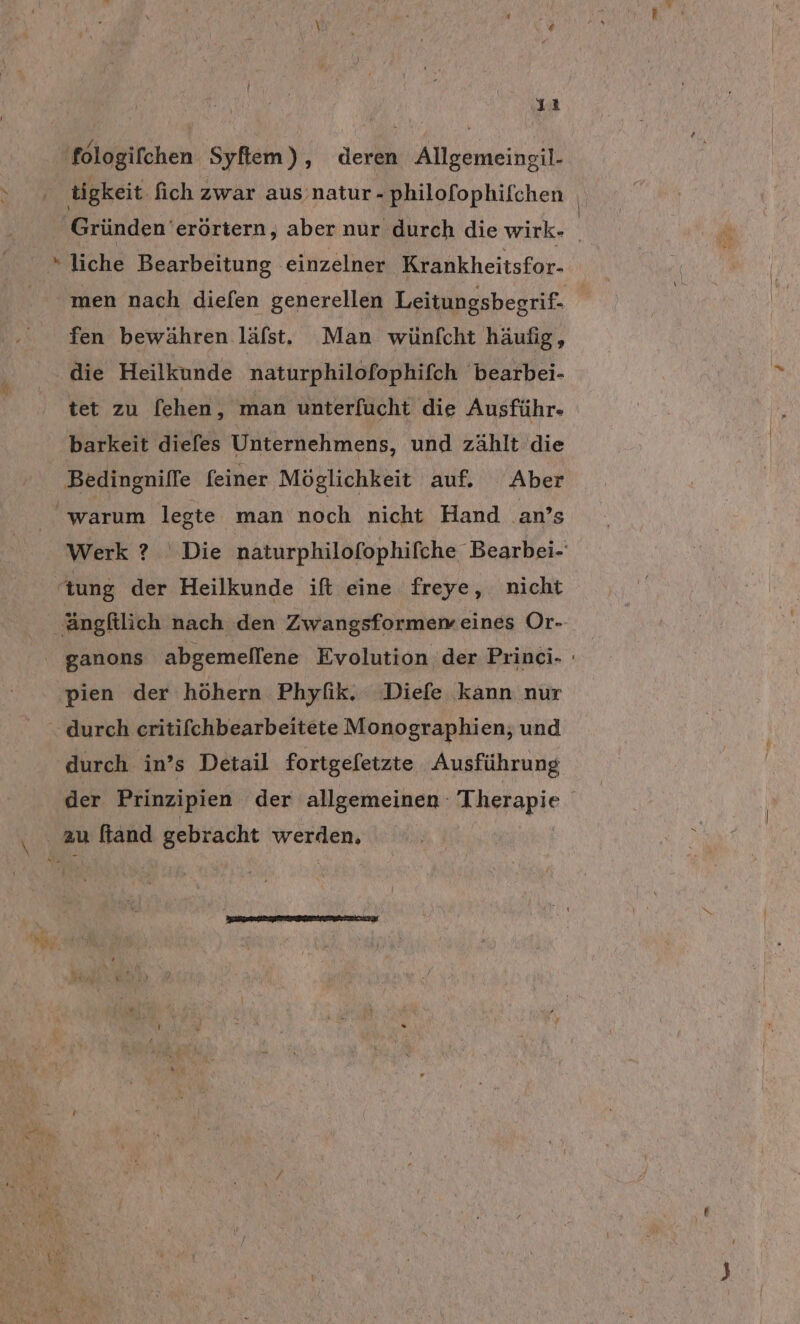 ıı 'fologifchen Syfliem), deren Allgemeingil- tigkeit fich zwar aus’natur-philofophifchen | Gründen erörtern, aber nur durch die wirk- »liche Bearbeitung einzelner Krankheitsfor- men nach diefen generellen Leitungsbegrif- fen bewähren läfst, Man wünfcht häufig, die Heilkunde naturphilofophifch bearbei- tet zu [ehen, man unterfucht die Ausführ- barkeit diefes Unternehmens, und zählt die Bedingniffe feiner Möglichkeit auf. Aber warum legte man noch nicht Hand .an’s Werk ? Die naturphilofophifche Bearbei- “tung der Heilkunde ift eine freye, nicht 'ängfilich nach den Zwangsformen eines Or- ganons abgemellene Evolution der Princi- pien der höhern Phyfik. Diefe kann nur “durch critifchbearbeitete Monographien; und durch in’s Detail fortgefetzte Ausführung der Prinzipien der allgemeinen Arapie \ zu ftand gebracht MORE: