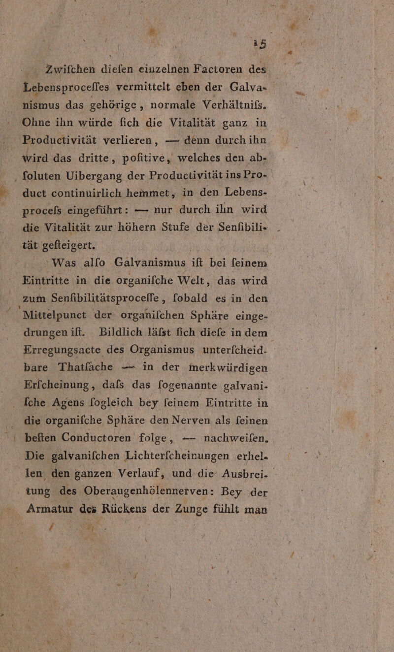 Zwifchen diefen inain F actoren des nismus das gehörige ‚ normale Verhältnißs. Ohne ihn würde fich die Vitalität ganz in Productivität verlieren, — denn durch ihn wird das dritte, pofitive, welches den ab- procels eingeführt: — nur durch ihn wird die Vitalität zur: höhern Stufe der Senlibili- tät gefleigert. | Eintritte in die organifche Welt, das wird Mittelpunet der organifchen Sphäre einge- drungen ifi. Bildlich läfst fich diefe in dem bare Thatfäche — in der merkwürdigen Erfcheinung, dafs das fogenannte galvani- [che Agens fogleich bey feinem Eintritte in ‚ die organifche Sphäre den Nerven als feinen I beften Conductoren folge, — nachweifen, Die ‚galvanifchen Lichterfcheinungen erhel. | ‚tung des Oberaugenhölennerven: Bey der Armatur des Rückens der Zunge fühlt man / N. |