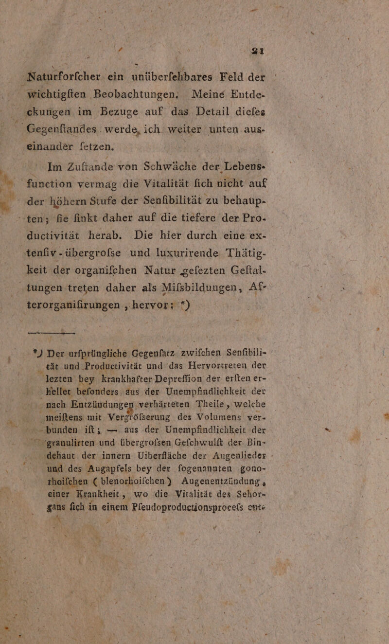 Naturforfcher ein untiberlehbares Feld der wichtigfien ‚Beobachtungen, Meine Entde- „ekungen im Bezuge auf das Detail diefes Gegenftandes . werde, ich. weiter unten aus- ‚einander fetzen. ' Aa! Zuftande von Schwäche der Lebens- I‘ function vermag die Vitalität fich nicht auf 5, ‚der höhern Stufe der Senfibilität zu behaup- teny fie finkt daher auf die tiefere der Pro- ductivität herab. Die hier durch eine ex- tenfiv-übergrofse und luxurirende Thätig- keit der organifehen Natur gefezten Geltal. ‚tungen treten daher als Mifsbildungen, Ale: | terorganifirungen ‚hervor; *) *) Der urfprüngliche Gegenfatz. zwifchen Senfibili- tät und .Produetivität und das Hervortreren der. lezten bey ‚krankhafter Depreflion der erften er- ‚heller befonders aus der Unempfindlichkeit der ‚nach Entzündung r% ‚verhärteten Theile, welche meiftens mit, Vergröfserung des Volumens ver- bunden ift; — aus (der Unempfindlichkeit der - 0 rgranulirten und übergrofsen Gefchwulft der Bin- ‚dehaut der innern Uiberfläche der Augenlieder - und des Augapfels bey der fogenannten gono- thoifchen 'C blenorhoifchen ) Augenentzündung, einer Krankheit, wo die Vitalität des Sehor- gans fich in einem Pfeudoproductionsprocefs ents a : “ | : ar