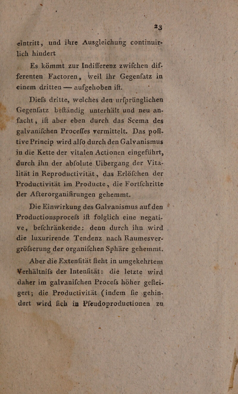 vH eintritt, Aue ihre Ausgleichung continuir- ‚lich hindert | Es kömmt zur Indifferenz zwifchen dif- ferenten Factoren, weil ihr Gegenfatz in einem dritten — aufgehoben it. { Diefs dritte, welches den-urfprünglichen „ Gegenfatz beftländig unterhält und neu an- he facht, ift aber eben durch das Scema des galvanifchen Procefles vermittelt. Das pofi- tive Princip wird alfo durch den Galvanismus in die Kette der vitalen Actionen eingeführt, durch ihn der abfolute Uibergang der Vita- lität in Reproductivität, das Erlöfchen der Productivität im Producte, die Fortfchritte der Afterorganifirungen gehemmt. Die Einwirkung des Galyanismus auf.den ' Productionsprocels ift folglich eine negati- ve, befchränkende: denn durch ihn wird ‚die luxurirende Tendenz nach Raumesver- gröfserung der organifchen Sphäre gehemmt. - Aber die Extenfität fieht in umgekehrtem | Werhältnifs der Intenfität: die letzte wird daher im galvanifchen Procefs höher geftei- gert; die Productivität (indem fie . ‚gehin- dert wird fich in Pfeudoproductionen zu, =
