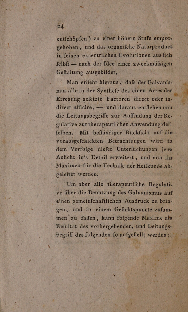 ent[chöpfen ) zu einer höhern ‚Stufe empor- gehoben, und das organifche Naturproduct in feinen excentrifehen Evolutionen aus fich felbft — nach der Idee einer zweckmälsigen Geftaltung ausgebildet, Man erfieht hieraus, dafs der Galvanis- die Leitungsbegriffe zur Auffindung derRe- vorausgelchickten Betrachtungen wird in Anficht .in’s Detail erweitert , und von ihr geleitet werden, Um aber alle tlerapeutifche Regulatk ve über die Benutzung des Galvanismus auf einen gemeinfchaftlichen Ausdruck zu brin- gen, und in einem Gefichtspuncte zulam- men zu fallen, kann folgende Maxime als