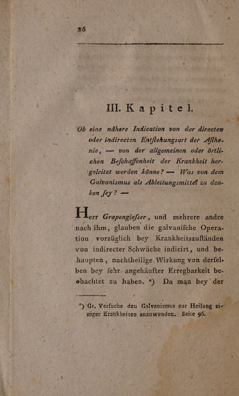 rn I. KA 2 Il. Kapitel | | A Ob eine nähere Indication von der directen ' oder indirecten Entfiehungsart der Althe- nie, — von der allgemeinen oder örtli- chen Befchuffenheit der Krankheit her- - geleitet werden könne? — Was von dem Galvanismus als Ableitungsmittel zu den- ken [ey? — EL, Grapengiefser , und mehrere- andre &gt;. nach ihm, glauben die galvanifche Opera. tion . vorzüglich bey Krankheitszuffänden von indirecter Schwäche indicirt, und be- hanpten,, nachtheilige Wirkung von derfel- ben bey fehr.angehäufter Erregbarkeit be- obachtet zu haben, *) Da man bey'der h Y 2 . f k Sa. *) Gr, Verfuche den Galvanismus zur Heilung EB RG niger Krankheiten anzuwenden, Seite 96. 4