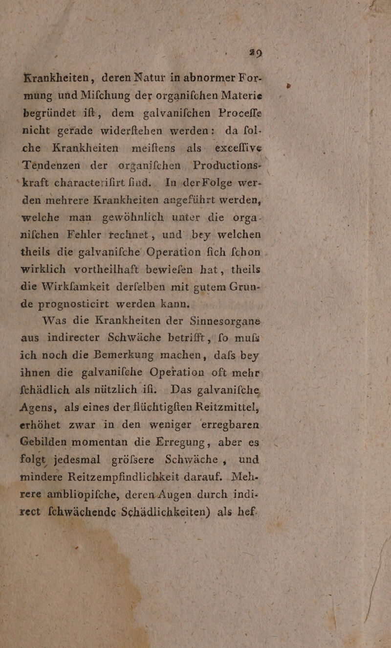 Krankheiten, deren Natur in abnormer For- | mung und Mifchung der organifchen Materie begründet it, dem galvanifchen Procefle nicht gerade widerfiehen werden: da [ol- che Krankheiten meiftens als exeeflive *kraft characterifirt find... In »derFolge wer- welche man gewöhnlich unter die orga- theils die galvanifche Operation fich fchon die Wirkfamkeit derfelben mit gutem Grun- de prognosticirt werden kann, aus indirecter Schwäche betrifft , fo. muls ich noch die Bemerkung machen, dafs bey Agens, als eines der flüchtigfien Reitzmittel, Gebilden ‚momentan die Erregung, aber es folgt, jedesmal gröfsere Schwäche , und mindere Reitzempfindlichkeit darauf. _Meh- rere ambliopifche, deren Augen. durch indi-