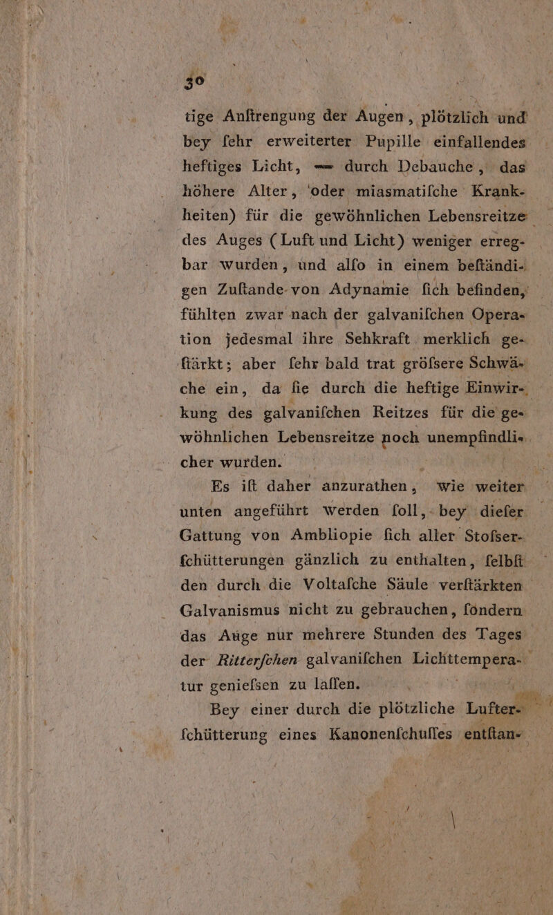 tige Anftrengung der Augen ‚ plötzlich und bey [ehr erweiterter Pupille einfallendes heftiges Licht, — durch Debauche , das höhere Alter, ‘oder miasmatilche Krank- heiten) für die gewöhnlichen Lebensreitze des Auges (Luft und Licht) weniger erreg- bar wurden, und alfo in einem beftändi- gen Zuftande-von Adynamie fich befinden, fühlten zwar nach der galvanilchen Opera- tion jedesmal ihre Sehkraft merklich ge- fiärkt; aber [ehr bald trat gröfsere Schwä- che ein, da fie durch die heftige Einwir-, kung des galvanifchen Reitzes für die'ge- wöhnlichen Lebensreitze noch kg | ' cher wurden. ) \ Es ift daher anzurathen, wie weiter unten angeführt werden foll,- bey ‚diefer Gattung von Ambliopie fich aller. Stofser- den durch die Voltafche Säule: verftärkten Galvanismus nicht zu gebrauchen, föndern das Auge nur mehrere Stunden des Tages der Ritterfehen galvanilchen PIE tur genielsen zu laffen. HR völ, Bey einer durch die plötzliche Lufter- er fchütterung eines Kanonenfchufles entfian- se