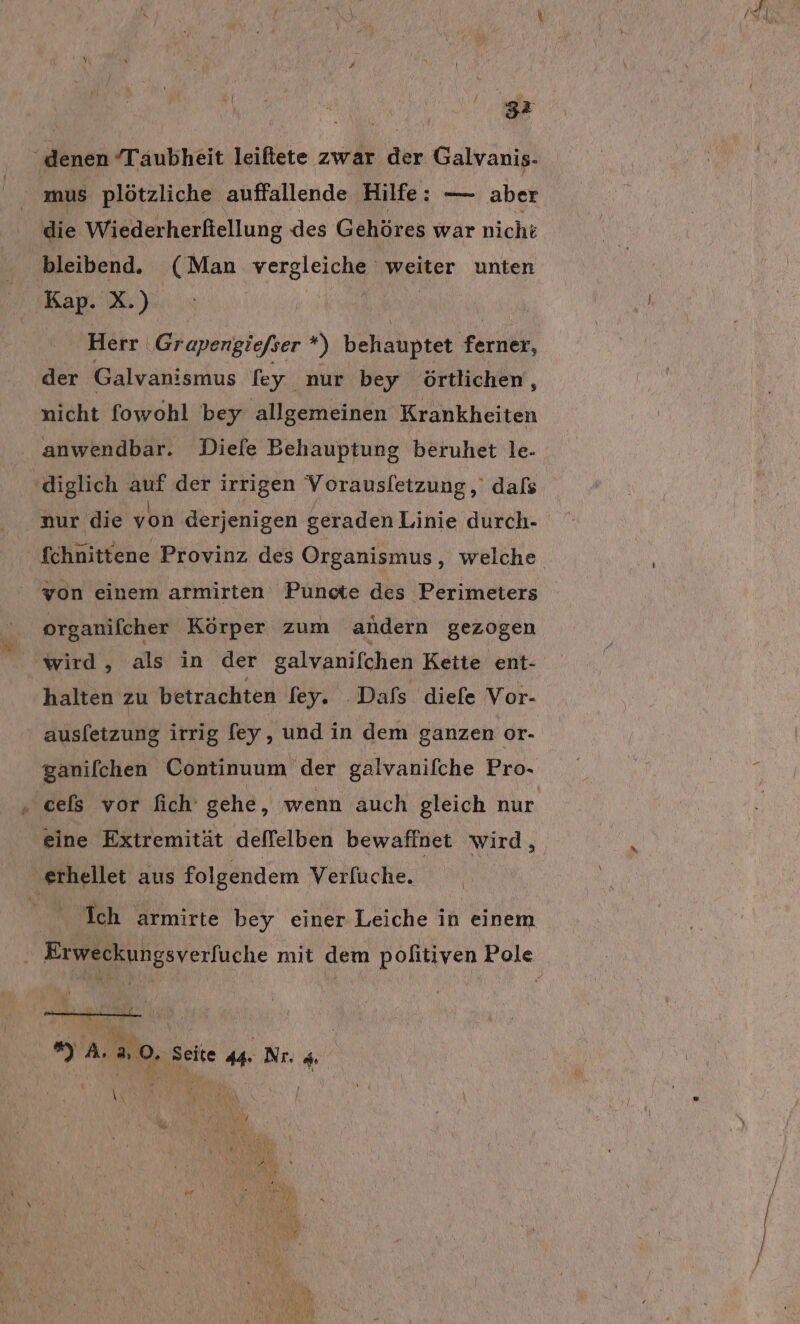 ge ‚denen “Taubheit leiftete zwar der Galvanis- mus plötzliche auffallende Hilfe: — aber die Wiederherftellung des Gehöres war nicht bleibend. (Man vergleiche weiter unten Kap. X.) | | Herr Gr apengiefser ” behauptet Karen, der Galvanismus fey nur bey örtlichen, nicht fowohl bey allgemeinen Krankheiten anwendbar. Diefe Behauptung beruhet le- diglich auf der irrigen Vorausletzung, dafs .aur die von derjenigen geraden Linie durch- von einem armirten Puncte des Perimeters organifcher Körper zum andern gezogen wird, als in der galvanifchen Kette ent- halten zu betrachten fey. 'Dafs diefe Vor- ausletzung irrig fey, und in dem ganzen or- ‚ cels vor fich gehe, wenn auch gleich nur eine Extremität deffelben bewaffnet wird, „erhellet aus folgendem Verfuche. ka) 1 |