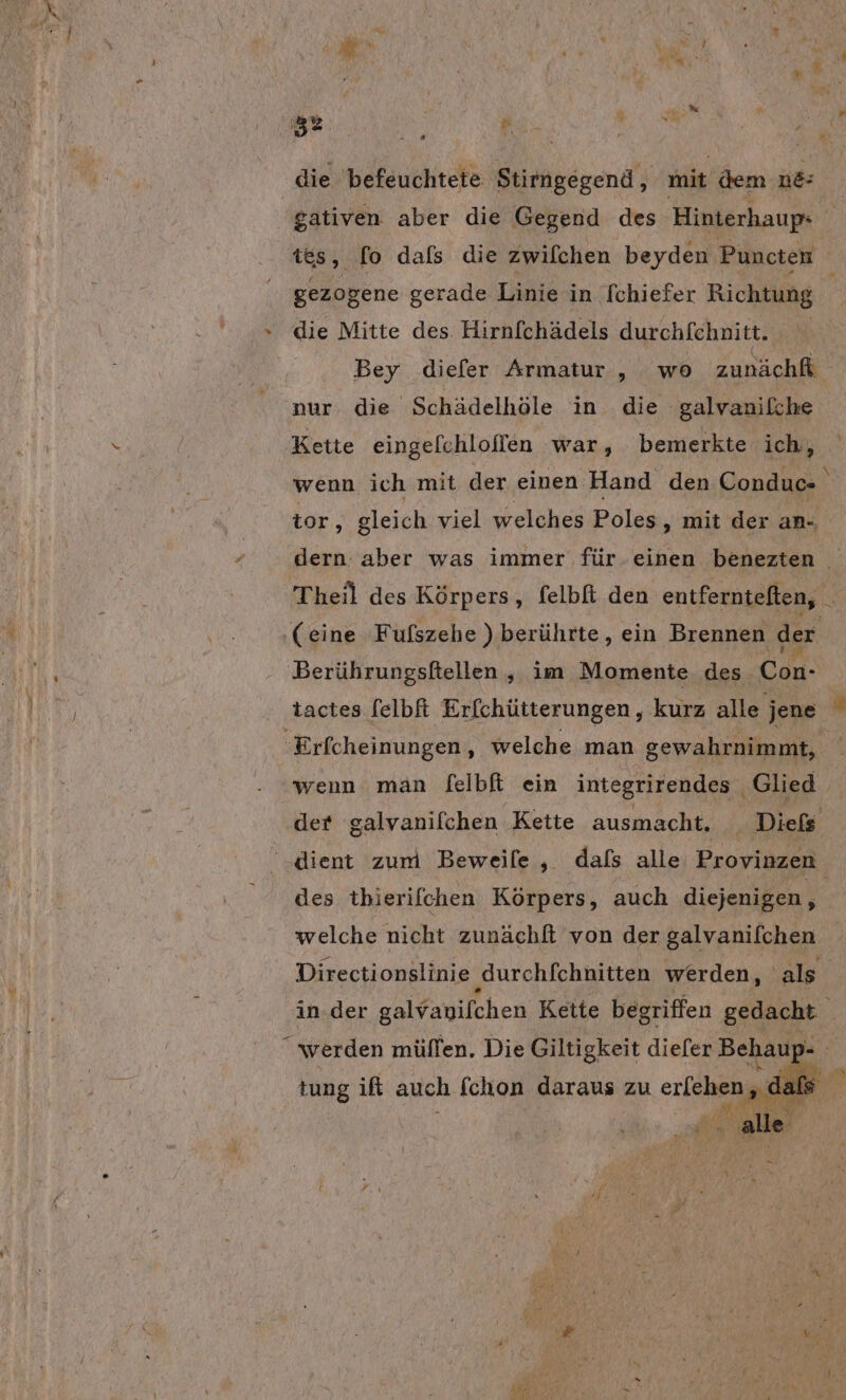 die befeuchtete Stirngegend, mit dem ne gativen aber die Gegend des Hinterhaup« B tes, fo dafs die zwilchen beyden Puncten gezogene gerade Linie in [chiefer Richtung » die Mitte des Hirnfchädels durchfehnitt. Bey diefer Armatur , wo zunächf e7 nur die Schädelhöle in die -galvanilche Kette eingelchloflen war, bemerkte ich, wenn ich mit der einen Hand den Conduc- tor, gleich viel welches Poles , mit der an dern aber was immer für.einen benezten Theil des Körpers, felbfi den entfernteften, _ ‚(eine Fufszehe ) berührte, ein Brennen der Berührungsftellen , im Momente des Con- tactes [elbft Erfchütterungen,, kurz alle jene “ ‘Erfcheinungen, welche man gewahrnimmt, wenn man felbfi ein integrirendes Glied der galvanifchen Kette ausmacht. . Diefs ‘dient zum Beweile , dafs alle Provinzen. des thierifchen Körpers, auch diejenigen, welche nicht zunächfi von der galvanifchen Directionslinie ‚Jurchfchnitten werden, | als in.der en 3% De )