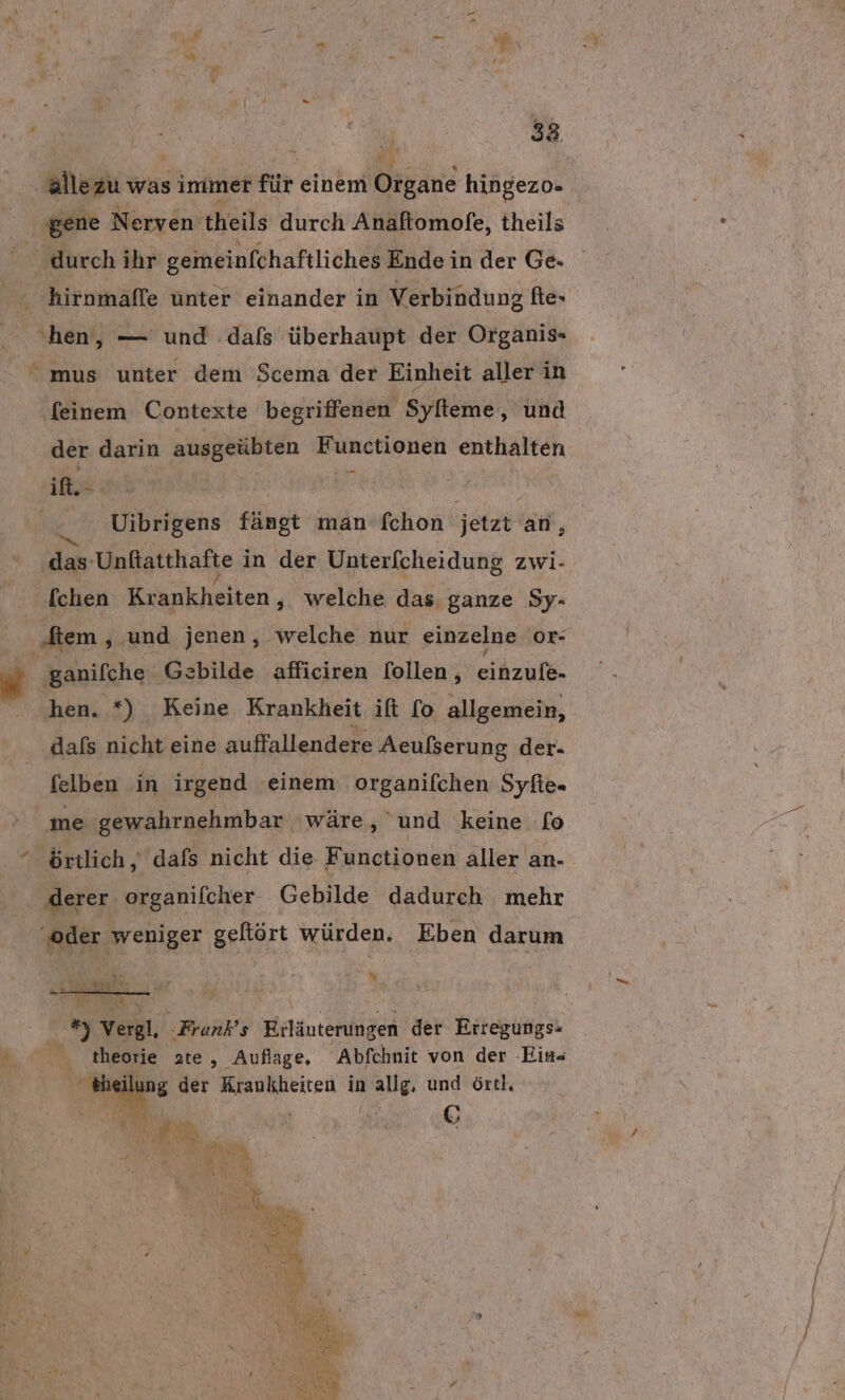 38 ‚allezu was immer für einem Organe hingezo- gene Nerven 'theils durch Anaftomofe, theils ' durch ihr gemeinfchaftliches Ende in der Ge. ‚hirnmäffe unter einander in Verbindung ftex ‚hen, — und dafs überhaupt der Organis- mus unter dem Scema der Einheit aller in ‚(einem Contexte begriffenen Syfteme, und der darin ausgeübten Functionen enthalten il wen) | ; Rr Uibrigens fängt man fchon jetzt an, das: ‚Unftatthafte in der Unterfcheidung zwi- [chen Krankheiten , welche das ganze Sy- ‚diem ‚.und jenen, welche nur einzelne or- ‚ganifche Gzbilde afficiren [ollen , MEN A hen. *) Keine Krankheit ift [o allgemein, dafs nicht eine auffallendere Aeufserung der- felben in irgend einem organifchen Syfie- me gewahrnehmbar wäre, und keine fo “ örtlich, dafs nicht die Functionen aller an- ‚derer organifcher Gebilde dadurch mehr “oder weniger geftört würden. Eben darum % 4 Vergl, -Frank’s Erläuterung gen der Erregungs- ar theorie te, Auflage, Abfchnit von der ‚Ein th ilung der Krankheiten in allg, und örtl. m RR SE \ Re i &amp; vs ER ki . N PITREN er Hi oa \ y N RL ak BE FE, SR, ae St e Y