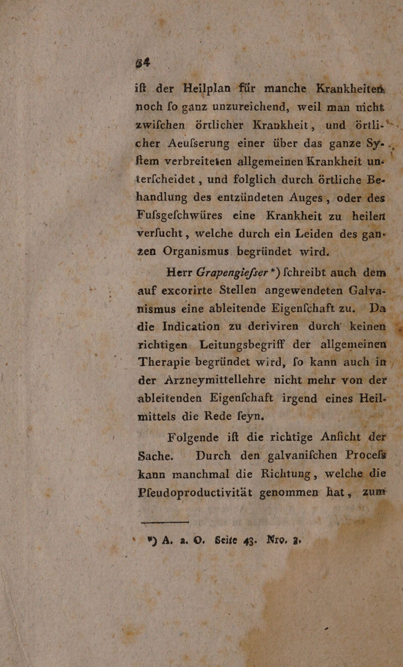 Br ift der Heilplan für tank, Kankheiledh. noch [fo ganz unzureichend, weil man nicht zwifchen örtlicher Krankheit, und örtli-.. cher Aeulserung einer über das ganze Sy- ., i ‚ftem verbreiteten allgemeinen Krankheit un ' terfcheidet, und folglich durch örtliche Be- ? handlung des entzündeten Auges, oder les. Fufsgefchwüres eine Krankheit zu heilen verfucht,, welche durch ein Leiden des ganı zen Organismus begründet wird. Herr Grapengiefser *) Schreibt auch dem ur auf excorirte Stellen angewendeten Galva- b nismus eine ableitende Eigenfchaft zu.’ Da _ die Indication zu deriviren durch‘ 'keidet { richtigen. Leitungsbegriff der allgemeinen Therapie begründet wird, fo kann auch in, der Arzneymittellehre nicht mehr von der % ableitenden Eigenfchaft irgend eines Heil- m mittels die Rede feyR ee Me Folgende ift die richtige Anficht dr Sache. Durch den galvanifchen Proceli kann manchmal die De welch die mA. 2.0, Seite. No 00 BR. :