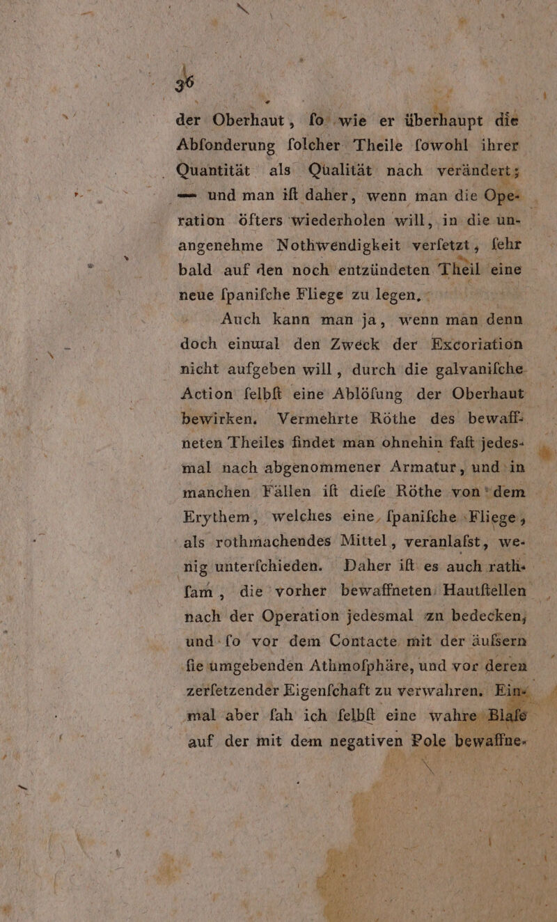 # » + der Oberhaut ; fo‘ wie er überhaupt die Abfonderung folcher Theile fowohl ihrer Quantität als Qualität nach verändert; — und man if daher, wenn man die Ope- _ ration öfters wiederholen will, in die un- ‘ angenehme Nothwendigkeit verletzt, fehr bald auf den noch entzündeten Theil ei eine neue [panifche Fliege zu legen, E72 Auch kann man ja, wenn man denn doch einural den Zweck der Excoriation nicht aufgeben will, durch die galvanifche : Action felbft eine Ablöfung der Oberhaut bewirken. Vermehrte Röthe des bewafl: neten Theiles findet man ohnehin faft jedes- mal nach abgenommener Armatur, und in manchen Fällen ift diefe Röthe von dem Erythem, welches eine, fpanifche ‚Fliege, ‘als rothmachendes Mittel, veranlafst, we- ‚nig unterfchieden. Daher ift: es auch ratli« fam , die'vorher bewaffneten; Hauifiellen nach der Operation jedesmal zn bedecken, und-fo vor dem Contacte. mit der äulsern ‚fie umgebenden Atimofphäre, und vor deren zerletzender Eigenfchaft zu verwahren. Eins ‚mal aber fah ich felbit eine wahr Us auf der mit dem negativen Pole ‚bei