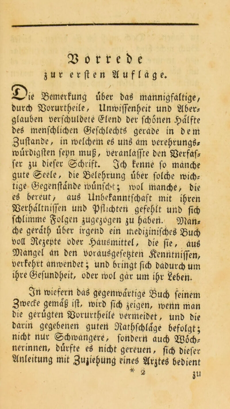 dl 23 o r v e fc e 3 u r e r ft e n Auflage, (7N «4/ie Sßemetfung über bag mannigfaltige, burcb $8orurtf>eite, Unmiffenfjeit unb Stber* glauben oerfcbulbete (£(enb bet fcbonen Jpdlfte be$ menfcbiidjen ®efd)(ed)tö gerabe in bem 3uftanbe, in mefcbem e£ un*> am ocrefjrungg* roürbigften fepn rnug, »erantaflte ben Söerfaf* fer $u btefer @d>rift. 3d> fenne fo manche gute@eete, bie 25elefjrung über fo(d>e mich? tige ©egenffdnbe münfcht; ml manche, bie e$ bereut, au$ Unbefanntfchaft mit i(men 55e^d[tni(fen unb Pflichten gefegt unb ftch fchiimme gotgen $uge$bgen $u (mbeii ^an* che geratf) über irgenb ein mebi$inifche$ 25ud> üoa 9ie;eptc ober Jpauömittef, bie fte, au6 fanget an ben porau^gefe^ten ^enntniffen, helfest anmenbet; unb bringt ftch baburchum i£re©efunb()eit, ober mol gar um i(>r geben. 3n wiefern ba$ gegenmdrtige Sßuch feinem 3merfe gemdg ift, rnirb ftch geigen, rnenn man bie gerügten SQorurtfjetfe »ermeibet, unb bie barin gegebenen guten D^at^fchrdge befolgt; nid>t nur 0d>m«ngere, fonbern auch 2Ö6cb* nerinnen, bürfte e$ nicht gereuen, ftch biefer Anleitung mit 3«i^ung et'neö 2fr$te$ 6ebient M- *
