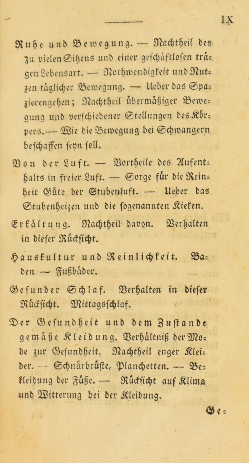 SvitJje unb Bewegung.— STtad?t^ei( bes }u yielenSi&enö unb einer gefcfräftlofen tra; genSebenSart. — Siotljn'enbigFeit unb 9lut; 3en täglicher Bewegung. — lieber bas Spa; $ierengeljen; 3fticfct(jcil übermäßiger s$en>e; gang unb yerfc^iebener Stellungen beö^br; pertf.— 2öie bie Bewegung bei Schwängern befc^ajfen fepn feil, Sßon ber Suft. — SSort^cile beö 2fufent; ^altd in freier 2uft. — Sorge für bie 9tein; heit ©ute ber Stubenluft. — Ueber bas Stubenreinen unb bie fogenannten liefen. <Sr(ättung, baron. 33eigalten in tiefer 9lucfftcbt. J£>außfu11ur unb 91 einli(fy?eit. 23a; ben — gußbaber. ©efunter Schlaf. fBcr^alten in tiefer 9töcFft$t. SRittagsfc&löf. 3b e r ©efun.breit unb bem 3 u ft fl n b e gemäße Gleitung. 93erha(tniß ber'üftos be jur ©efunbfjeit, 9tac^>t^eil enger $lei; ber. — Scbnüibrufle, >-P^ncbetten. — 23er Heilung ber güße. — 3vucfficbt auf ^lima unb Witterung bei ber Gleitung*