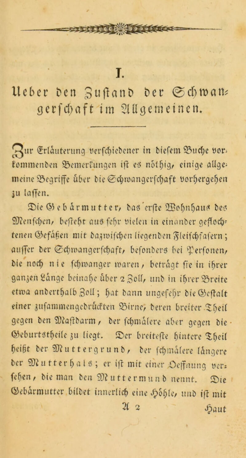 I. lieber ben gtiflunb ber ©cfjroan* gerfcf)(ift im Slllcjemeincn. Our Erläuterung tierfct)ict'ener in tiefem Studie »on fommenben $5emerüungen ift es nblhigr einige aUge» meine begriffe über bie 0chn>angerfchflft vorhergehen ju laffen. ©ie Oiebar mutte r, bas crfTe 2£ohnbaus bes 9J?enfc{;en/ befrebt aus fefjr vielen in eimmber geftocb; tenen ©efafien mit ba^toifchen liegenben ftleifchfafern; aufler ber (cchroangerfcbaft/ befonbers bei ^erfonen, bie noch nie fc&roanger mären/ betragt ffc in ihrer ganzen Sange beinahe übervoll/ unb in ihrer Breite etwa anberthalb 3oll; bat bann ungefefjr bie ©eftalt einer jufammengcbrficFten SÖirne> beren breiter .5heil gegen ben SDtaftbarm, ber fc&malere aber gegen bie • ©eburtstfjeile 311 liegt, ©er breitefte hintere ©heil heibt berSJluttergrunb/ ber fehmdlere längere ber Butter hals; er ift mit einer üeffnung yers fehen, bie man ben SDluttermunb nennt. ©ie Gebärmutter bilbet innerlich eine fyh$U, unb ift mit