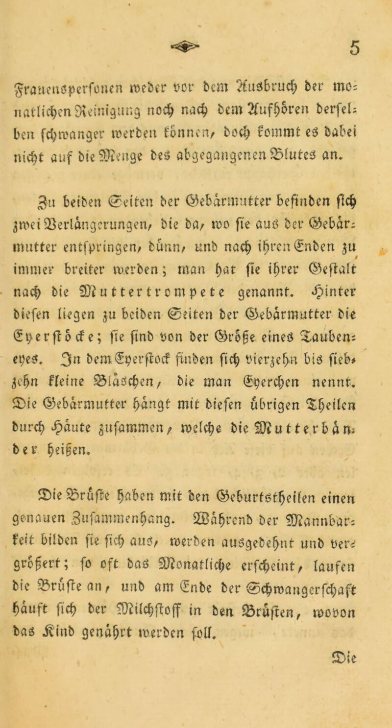 gratteusperfonen mebcr ttor bcm ?£uöbruc^ ber mo= natlichen Reinigung noch nac^ bem2fufh&ren berfeU ben fchmanger werben tonnen/ buch fommt eö babei nicht auf bfc SMeiige beö abgegangcnenVlutes an. 3u beiben Seiten ber Gebärmutter befinben fleh jmei Verlängerungen/ bie ba/ mo fte auö ber Gebar; mutter entfpringen/ bünn/ unb nach ihren (£nben ,31t / immer breiter werben; man hat fie ihrer Geftalt nach bie 932 u 11 er t r 0 m p e t e genannt, hinter biefen liegen ju beiben (Seiten ber Gebärmutter bie £t)er fto cf e; fie finb pon ber Gro§e eineö tauben: epeö. 3m bemdrperflocf finben fich Vierzehn bis ftcb* 3efjn ffeine Vlaöchen, bie man (ferchen nennt. £>ie Gebärmutter bängt mit biefen übrigen Stilen bureb £äute ^tifammen t welche bic ^0? u 11 e r b ä rts ber §ei§en. 2)ie Vruffe haben mit ben Geburfötheilen einen genauen 3ufammenhang. 2öährcnb ber Mannbar; feit bilben fie fich aus, werben auögebefjnt unb Mexd grb^ert; fo oft baö Monatliche erfdjeint, laufen bie Vrufleati/ unb am Gnbe ber (Schwaugcrfclpaft häuft fich ber Milchftoff in ben Prüften, wooon baö ibinb genährt merben füll. £>ie