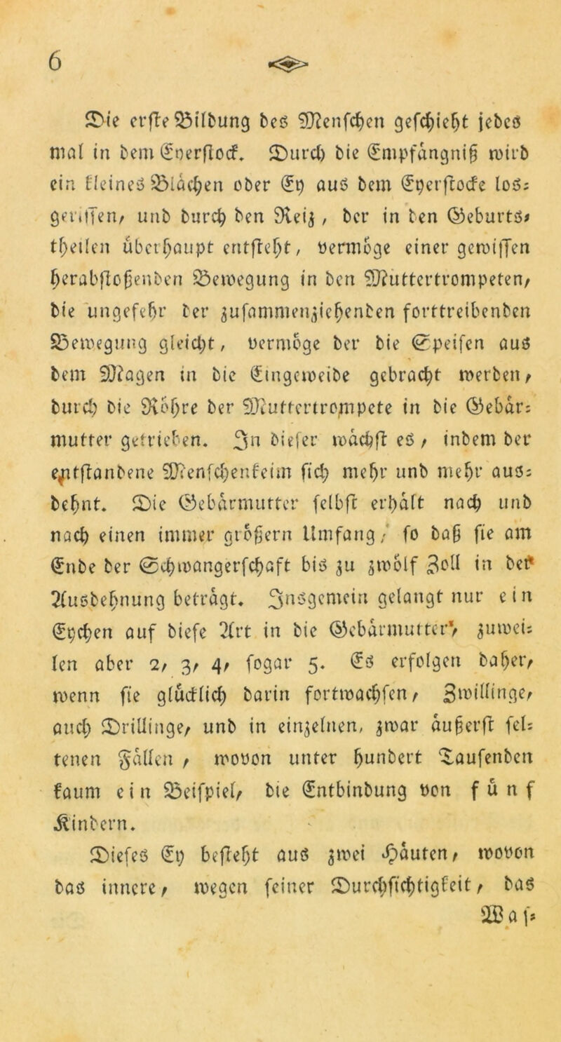 SDie crfle SÖtTbung beß 9J?enfcf>en gefcf)iefjt jebcß mal in bem Soerflocf. SDurd) bie Gümpfangnifj wirb ein fleineß 2Mdef;en ober (üp auß bem <5tjcrfcocfe loß; geriffen/ unb burep ben 9veij, ber in ten ©eburtß# teilen überhaupt entfielt, üermoge einer gewiffen (jerabftojjenben Bewegung in ben 9Jftittertrompeten/ bie ungefeljr ber gufammen^ie^enben forttreibenben S3emegung gleicht, üermoge ber bie ©peifen auß bem SÜfagen in bie €ingemeibe gebracht werben/ bureb bie 9vb()re ber 9}euftcrtrojnpete in bie (Gebar; mutter getrieben. 3» biefer luddjfl eß / inbem ber e^itftanbene SDrenfcbenfeim fiel; mehr nnb mehr auß; befmt. SDie (Gebärmutter fclbfc eri)dft nach unb nach einen immer grbfern Umfang/ fo bafj fie am (Jnbe ber ©cbmangerfetyaft biß 311 jwolf bet* 2(ußbef>nung betragt, ^nßgemein gelangt nur ein (fpeben auf biefe 2(rt in bie (Gebärmutter*/ auwei; len aber 2/ 3/ 4/ fogar 5. £ß erfolgen baf)et> wenn fie glüetlid) barin fortwadjfen / Zwillinge/ and) SDriüinge/ unb in einzelnen, $war aufjerft fei; tenen fallen / woüon unter ^unbert Daufenben faum e i n 25eifpiel/ bie €ntbinbung üon fünf ilinbern. SDiefeß €p befielt auß jmei Rauten/ woüon baß innere/ wegen feiner SDurcbftcf)tigfeit / baß 2B a f* * ■