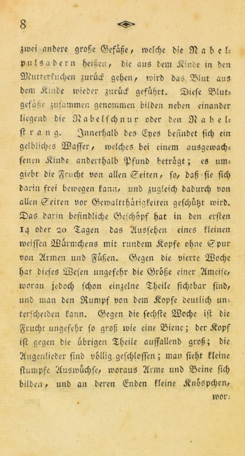 äwei anbere grofe ©efafe t rödcJje b«c 9i a b c U pulsabern j)ei£en/ bie aus bcm J^inbe in ben Sftutterfucben jurücf gehen, wirb bas 9Mut aus bem iCinbe wieber jurucf geführt. SDiefe SMut; gcfaf>e gufammen genommen bilben neben einanber liegenb bie 9b a b e If d) n u r ober ben 9i a b e U ft r fl n g. 3nner^alb bes €pes befänbet ftch ein gelbliches 2ßaffer, welches bei einem ausgewfleh; fener« ^inbe anbertljfllb *Pfunb betragt; es um; giebt bie $rucht non atlen Seiten / fo, bahfie ftd> barin frei bewegen fann, unb zugleich baburch tfon allen Seiten vor ©eroalttfjflttgfeiten gefegufjt wirb. 2)as barin beftnblicf>e ©efchopf fyat in ben erften 14 ober 20 'Jagen bas 2fuSfehert eines fleinen weiffen 2ßurmd;ens mit runbem ^opfe ebne t? pur üon 2ftmen unb §üfen. Qhegen bie Vierte vIBod;e hat biefeS s2Befen ungefefjr bie ©rbfe einer 2(meife, woran jeboch fchon einzelne Jhe^e ftc^tbar finb/ unb man ben 9tumpf von bem ^opfe 'Deutlich un; terfchetben farm. @egen bie fecf>fTe £Beche ift bie §ruchr ungefefjr fo groß wie eine 35ienc; ber ^opf ifc gegen bie übrigen auffaüenb gt*o§; bie 2fugeulieber ftnb völlig gefd;loffen; man fte^t Heine ftumpfe 2luswuchfe, woraus 2frme unb 93eine ftd; bilben , unb an beren (£nben fleine ,^u6spd;en, wer: /