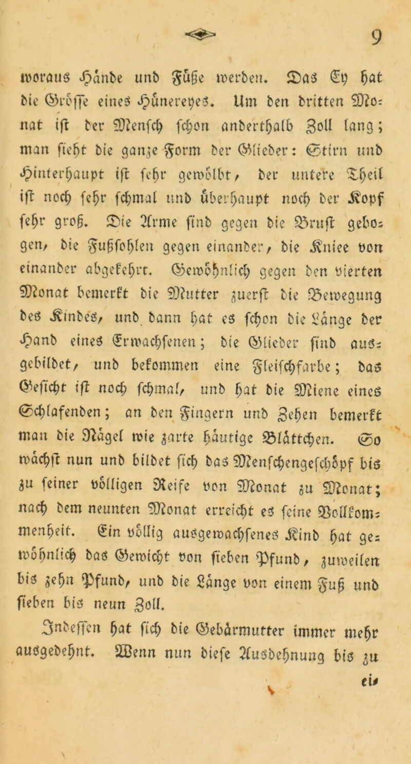 woraus Jpanbe unb $u§e werben. £)as <£t? bat bie ©reffe eines JpunerepeS. Um beit britten $D?0: nat ift ber Sftenfd? fcbon anbertbalb lang > man fieljt bie gan^e $orm ber ©lieber: ®ttrn unb Jpinterbaupt ift fe^r gewölbt/ ber untere ^.^eil ift noct) fe^r fdjmul unb überhaupt noch ber $opf fe^r gro§. 3)ie 2frme ftnb gegen bie 93rufl gebe; geit/ bie ^ufjfobleit gegen einanber/ bie ^niee Port einanber abgefebrt. ©enx'bnlid; gegen ben Pierten 5)tonat bemerkt bie Butter ^uerft bie Bewegung bes ^inbeS/ unb bann bat es fcf?cn bie Sange ber Jpanb eines ^rwaebfenen; bie ©lieber ftnb auS; gebilbet/ unb bekommen eine §leifcbfat-be; bas ©eftebt ift noch fcbmal, unb bat bie Sftiene eines (gebfafenben; an ben Ringern unb ßeljeii bemerkt man bie 9laget wie garte bautige S&tatt$en. 0o maebft nun unb bilbet ffcf? bas Sftenfcbengefcbopf bis $u feiner rolligen Steife ron SO^onaf ju Sftenat; nach bem neunten Sttonat erreicht es feine Sßollfom; menbeit. <gin rollig ausgewaebfenes Jtinb bat ge= trbbnlicb bas ©ewiebt ron fteben >Pfunb, guroeifert bis jebn ‘Pfunb/ unb bie Sange Pon einem unb fteben bis neun j3oli. 3ubeffen bat ft'cb bie ©ebärmutter immer mehr ausgebebnt. 2öenn nun tiefe 2fusbebnung bis >u ei• v