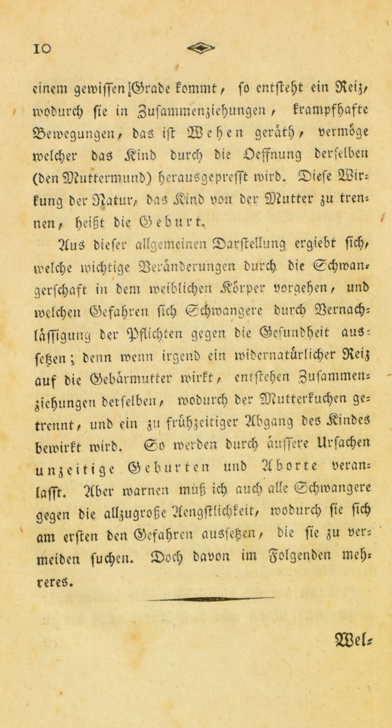 IO einem gewiffenj©rabe fommt / fo entfielt ein 3veiZ/ wobureb fte in 3ufömmenjief)ungen / frampfhafte ^Bewegungen t bas ifc ©eben gerate PermSge welcher bas .ft'inb bureb bie öeffnung berfelbert (bert SJfuttermuab) beraußgeprefft n>irb, £>iefe 2Bir; fung ber 9]atut> bas $inb pon ber Butter zu tren* nen, ^ei§t bie ©eburt, 2(uS biefer allgemeinen ©arftellung ergiebt fiel)/ welche wichtige SBeranberungen bifreh bie Schwan» gerfchaft in bem weiblichen Ü$rper porgeheri/ unb welchen Gefahren ftch Schwangere burch 23ernacb= laffigung ber Pflichten gegen bie ©tfunb.heit aus: fe^en; benn wenn irgenb ein wibernaturlicber 9teij auf bie ©ebarmutter wirft / entfref;en ^ufammens Eichungen betfelben/ woburch ber ÜKutterfucben ge; trennt/ unb ein 31t frühzeitiger 2(bgang bes j^inbes bewirft wirb. So werben bureb auflere Urfachen unzeitige ©ebürten unb Aborte Peran; lafft. 21 ber warnen müfj ich auch alle Schwangere gegen bie aü^ugroße 2lengftlicl;feit, woburch fte ftch am erften ben ©efabren ausfe|en/ bie fte zu Per; meiben fuchcn. iDocf; bapon im ^olgenben meh* SW* teres.