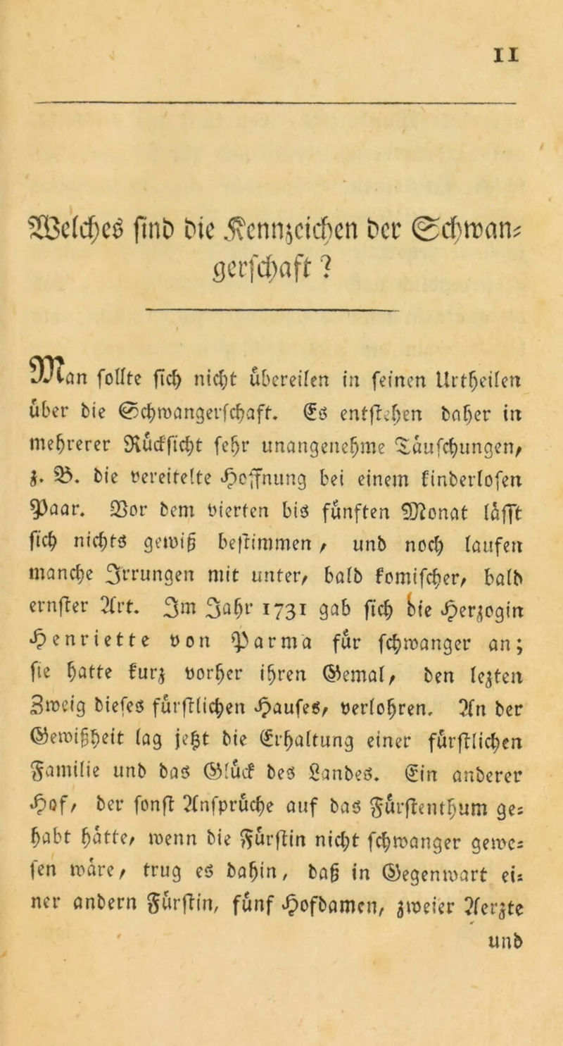Sßctcfjcö fitib Die jxcnnjcicfien Der @d}tt)an: gcrfdwft ? 93lan follte fleh nicht übereilen in feinen Urteilen über bie @chmangerfchaft. €s entfielen baljer irr mehrerer SRucfftcfjt feljr unangenehme ^aufebungen, §. 35. bie Dereitelte Hoffnung bei einem finberlofen ^)flar. üßor bem inerten bis fünften SDbonat lüfft ficb nichts gemib beftimmen , unb noch laufen manche 3'rrungen mit unter, halb fomifcher, balb ernfber 2Crt. 3m 3^hl‘ I731 3ab fich f>t’e J?er;ogin Henriette Don ^arma für fchmanger an; fie hötte für,; Dorher ihren (Semal, ben le;ten Smeig biefes fürftlichen Kaufes, Derlohren. 5fn ber ©emihbeit lag je$t bie Erhaltung einer förmlichen Familie unb bas (Siuef beS SanbeS. tjin auberer ^)of, ber fonfl 2fnfprüche auf bas gürftembum ges habt hatte, menn bie ftürftin nicht fchmanger gerne* fen mare, trug es babin, bah in (Segenmart ei* ner anbern gürfbin, fünf Jpofbamcn, ameier ?fer;te unb