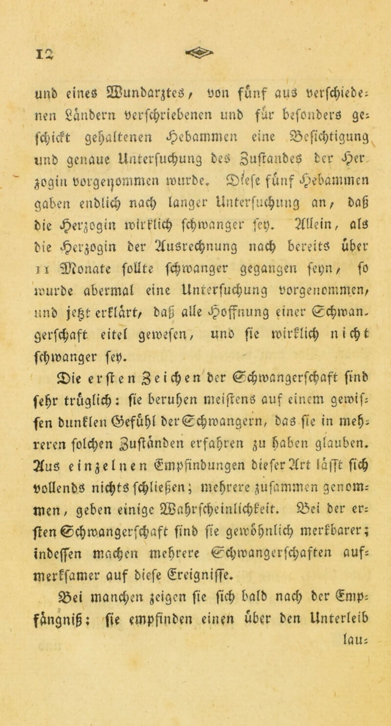 unb eines 2£unbar$tcS/ üon fünf aus betriebe: nen Säubern Perfcbriebenen unb für befonbers ge; fcf>icft gehaltenen «gebammen eine 23efichtigung imb genaue Unterfuchung beS SufranbeS ter ^cr ^ogin üorgeijommen würbe. 5)^efe fünf gebammen gaben entließ nach langer Unterfuchung an; ba§ bie J^et^ogin wirtlich fchwanger fet). Allein, als bie £er$ogin ber Ausrechnung nach bereits über n Monate füllte fchwanger gegangen fei;n/ fo mürbe abermal eine Unterfuchung »orgenommen/ unb jeft erflürt/ bafj alle Hoffnung einer Schwan, gerfchaft eitel gewefen, uns fie wirtlich nicht fchwanger fet). 2)ie erften Seichen ber @3chwangerfchaft ft'nb febr trüglich: fie beruhen meifrens auf einem gernif; fen bunflen ©efühl ber «Schwängern, bas fie in mef): reren folgen Buftanben erfahren ($u haben glauben. Aus einzelnen €mpftnbungen tiefer Art lafft ftch »ollenbs nichts fchlie§en; mehrere jiufammen genoms men, geben einige SSabrfcheinlichteit. $5ei ber er; ftenSchwangerfchaft finb fie gewöhnlich merkbarer; inbejfen machen mehrere Schwangerfchaften aufs merffamer auf tiefe greigniffe. $8ei manchen geigen fie fich halb nad; ber (£mp: füngnifj; fie empfinben einen über ben Unterleib lau: