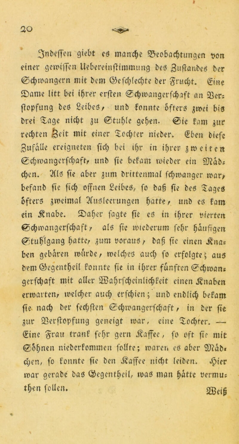 3nbeffen giebt es manche Beobachtungen son einer gemiffen UebereinfHmmung bes 3rtflanbeö ber ©chmangern mit bem (55cfd>Iecl;te ber Frucht. &ne ©ante litt bei ihrer erften <2chmangerfchaft an 23er: ftopfung beS Seibes, unb formte öftere« gmei bis? brei Sage nicht gu Stuhle geben. <0ie fant gur rechten feeit mit einer Sechter nieber. €ben tiefe SufflUe ereigneten fich bei ihr in ihrer gm eitert (gchmangerfchaft, unb fie befam mteber ein £Q?ab; chen. 2(ls? fte aber gitm brittenmal fchmanger mar, befanb fie fich offnen SetbeS, fo ba§ fte bes Sages öfters gmeimal Ausleerungen hatte, unb es fam ein $nabe. £>af)er fagte fie es in ihrer inerten €>chmangerfchaft, als fie mieberum fehr häufigen Stuhlgang batte, gum trnraus, baft fte einen J^'na= ben gebaren mürbe, melches auch fo erfolgte; aus bem ©egentfjeil formte fie in ihrer fünften Lehman* gerfchaft mit aller ©ahrfcheinlichfeit einen Knaben ermatten, meiner auch erfchien; unb enblich befam fie nach ber fechften <0chmangerfchaft, in ber fie gur Berftopfutrg geneigt mar, eine Sochter. —■ €ine £rau tranf fef)r gern Kaffee, fo oft fie mit lohnen nieberfommen follte; waren cs aber SQüab* chen, fo formte fie ben Kaffee nicht (eiben. Jpter mar gerate bas ©egcntbeil, mas man hatte oermus then feilen* % >