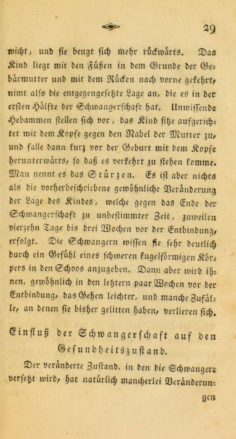 *9 itMcJjf, unb fte beugt fich mehr rucfrcarts, Sas i^inb liegt mit ben duften in bem ©runbe ber ©ei barmutter unb mit bem Slücfen nach üorne gefebrt, nimt alfo bie entgegengefefjte Sage an, bie es in bec erften £älfte ber <0cbn>angerfcbaft bat Unroiffenbe Jpebammen [teilen ficf> üor, bas i?inb ft'^e aufgericb= tet mit bem^opfe gegen ben Sftabel ber Butter unb falle bann furj vor ber (Geburt mit bem j^opfe berunteriuarts, fo ba§ es Perfekt ju [leben fomme. Sftan nennt es bas @ t ü r $ e n. (£s ift aber nichts als bie Porberbefcbricbene gewöhnliche 25eranberung ber Sage beS j?inbeö, welche gegen bas (£nbe ber @cbmangerfcbaft ju unbeftimmter Beit, juweilm Pierjebn Sage bis brei 2Bod;en üor ber (£ntbinbung, erfolgt Sie Schwängern miffen fite febr beutlicb burcb ein ®efuhl eines fcbweren kugelförmigen $cr= pers in ben Schoos anjugeben. Sann aber wirb nen, gewöhnlich in ben lefjtern paar2Bochen üor ber €ntbinbung/ bas®eben leichter, unb manche Sufat U, an benen fte bisher gelitten haben, ücrlieren ft#, ^tnfluf bet Schwangerfcbaft auf ben ©efunbbeitöjuftanb» Ser üeränberte Suffonb, in ben bie ©chwangere werfest wirb, bat natürlich mancherlei 23eränberun= gett