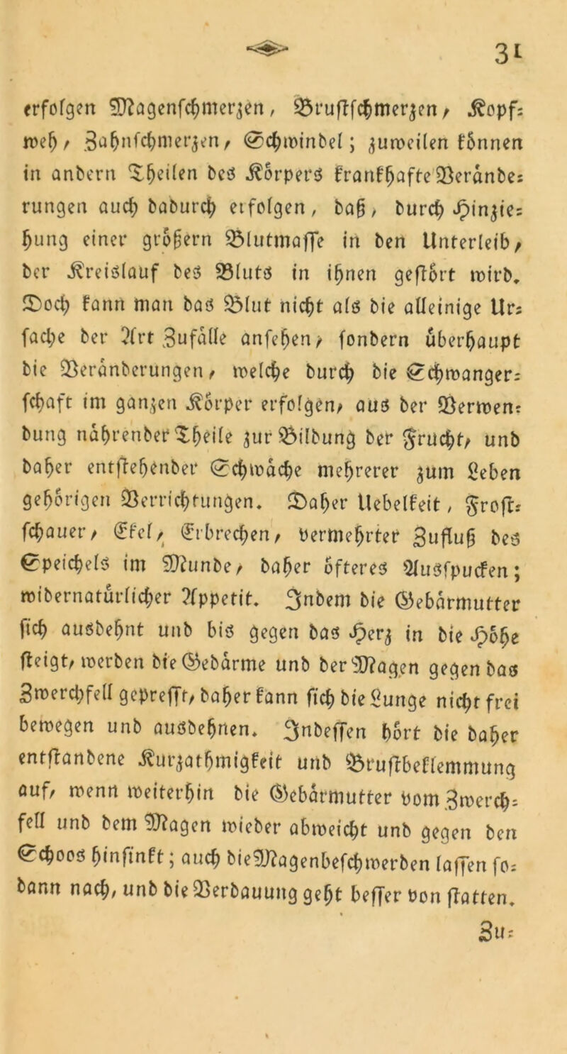 erfofgen Sßagenfchmerjen, 35ruflfc|>mer^en / j?opf: wef)/ äfl^nfe^merjen/ @chwinbel; zuweilen fSnnen in anbern ^^eilen beß Körpers franf(jafte Veranbes rungen auch baburch et folgen, ba§, btirc^ Jpin^te= bung einet* grofern SÖlutmoffe in ben Unterleib/ ber Kreislauf beß Vlutß in ifjnen geflhrt wirb, ©och fanrt matt baß $&lut nicht alß bie alleinige Ur; facl;e ber ?lrt 3ufaUe anfehen/ fonbern überhaupt bie Veranberungen / welche burch bie ^chmanger; fchaft im ganzen Körper erfolgen/ auß ber 95ermen? bung nahrenber^heile $ur Gilbung ber grucht/ unb bähet* entffefjenber (^schwache mehrerer ^um ßeben gehörigen Verrichtungen, £>afjer Vlebelfeit, groftr flauer/ €fel/ Erbrechen/ Perntehrter 3tiflug beß ^peichelß im Wtunbe/ baher Öftereß Slusfpucfen; »ibernaturlicher Appetit. 3nbem bie Gebärmutter fich außbehnt unb biß gegen baß £er^ in bie Jpohe fteigt/ werben bie Gebarme unb ber ^agen gegen baß Smerchfell gepre|Jf/baherfann fich bie Surtge nicht frei bewegen unb außbehnen. ^nbeffen hört bie baher entftanbene ilur^athmigfeit unb Vruftbeflemmung aufr wenn weiterhin bie Gebärmutter Pom 3wet*ch; feil unb bem Vfagen wiebet* abweicht unb gegen ben ^chooß hinfinft; auch bie9)?agenbefchwerben laffen fo; bann nach/unb bie Verbauung geht beffer Pon (Tatten. 3u-