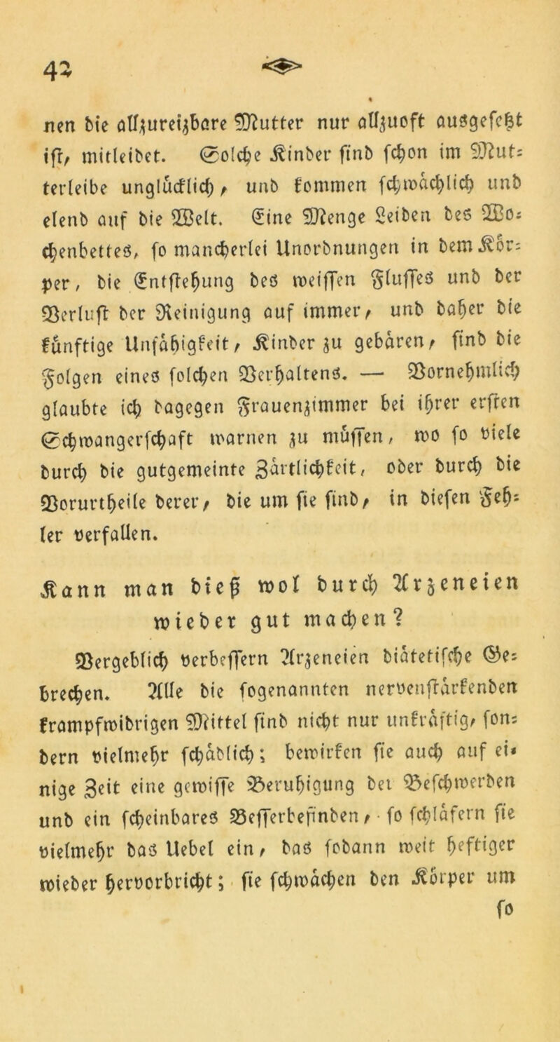 nen bie ätfyureijböre Butter nur allzuoft au$gefei3t ifr, mitleibet. 0o(c^c hinter finb fchon im SÜiut: tet*leibe unglucflicf) / unb fommen fcbmacblicb unb etenb auf bie ÜBelt. 0tne 9)fenge Seiben bes 2Bo; chenbettes, fo mancherlei Unorbnungen in bem^or; per, bie (Entftefjung beö roeiffen §luffeS unb ber gjerluft ber Steinigung auf immer / unb baher bie funftige Unfabt'gfeit, ^inber zu gebaren, finb bie folgen eines folgen Verhaltens. — Vornehmlich glaubte ich bagegen Frauenzimmer bei ifjrer erfreu 0chroangerfcbaft warnen zu muffen, mo fo viele burcb bie gutgemeinte Sdrtlichfeit, ober burcl) bie ©prurt&eile bererr bie um fie finb/ in biefen Feh* ler verfallen. ßann man btefj mol burcb 2Cr5eneien mieber gut macbett? Vergeblich Verbeffern Tlr^eneiea biatetifche ©e; brecben. ?lUe bie fogenannten nervenftdrfenben frampfmibrigen Mittel finb nicht nur unfräftig/ fons bern vielmehr fchablich; bewirfen fie auch auf ei* nige Seit eine gcmiffe Beruhigung bei Befc&roerben unb ein fcheinbareS SBefferbeftnben / • fo fchlafem fie vielmehr baö Uebel ein ^ baö fobann weit heftiger mieber hervorbricht; fie fchmachen ben Körper um fo »