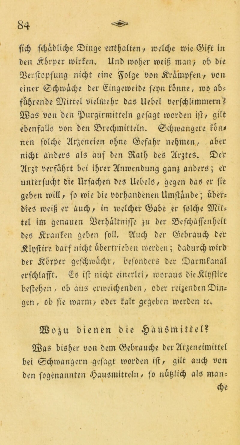 fich fc^aMic^e fDinge enthalten/ welche n>ie in ben Körper wirken, Unb woher weif; man> cb bie Berftopfung nicht eine $olge Pon Krämpfen/ Port einer ©chwache ber (Singeweibe fepn fonne, wo ob; füfjrenbe Mittel oielmehr bas Uebcl oerfchlimmern? Q33as Pon ben $>urgirmitteln gefagt roorben ift/ gilt ebenfalls üon ben Brechmitteln, ©cbtoangcre ton* neu folcl;e Sippen eien ohne ©efabr nehmen, aber nicht onbers als auf ben Stall) bes 2lr$tcs. £>er ?Ct31 Perfahtt bei ihrer !?lnwenbung ganj anbers ; er unterfucht bie llrfachen bes UebelS/ gegen bas er fie geben will; fo wie bie POrljanbenen Umflanbe; über; bieS weif; er auch/ in welcher ©abe er folche SJt’its tel im genauen Berhaltniffe ju ber Befchaffenheit bes Oranten geben foll. 2luch ber ©ebrauch ber ^Ipflire barf nicht übertrieben werben; baburch wirb ber Körper gefchwacht, befonberö ber iDarmfanal erfchlafft. €s ift nicht einerlei/ woraus bie^lpftire beftehen , ob aus erweichenben, ober reijenben SDins gen, cb fie warnt/ ober falt gegeben werben rc» 93$ o 3 u bienen bte Sq a tt $ m 111 e l ? 2£aS bisher pon bem Gebrauche ber 2frjeneimittct bei ©chwangern gefagt worben ift/ gilt auch oon ben fogenannten Hausmitteln / fo nufjlich als man; ehe