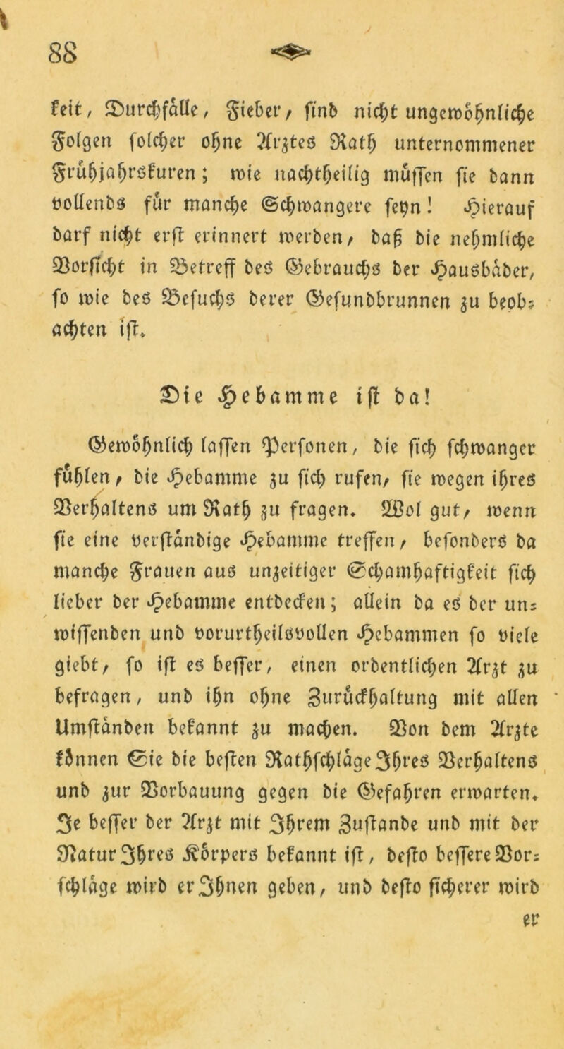 feit, SDurdffäÜe, Riebet’/ ftnb nicf)t ungembljnlic^e folgen folget- offne tfrates SRat^ unternommener gru&jalfröfuren; rnie nadjtlfeilig muffen fie bann ttoUenbs für manche ©cfymangere fepn! hierauf barf nicf)t er ft erinnert werben, ba§ bie nefjmlicije 23orft$t in betreff bes ©ebraud;s ber Jpauöbaber, fo wie bes 2$efud;$ berer ©efunbbrunncn $u beob? achten tft. 25 te ^ebamme ifl ba! ©ewolfnlid; (affen fpcrfonen, bie ftcf) fdjwangcr fufflen , bie Hebamme ju fid) rufen, fie wegen iffres 23er(jaltenö umStatl) §tt fragen. 2ßol gut, wenn fie eine Perftänbige Jpebamme treffen, befonberö ba mandje grauen aus un^eitiger ©d;am^aftigf'eit ficf> lieber ber Hebamme entbecfen; allein ba es ber uns wtffenben unb PorurtlfeilöPoüen gebammen fo oiele giebt, fo ift es beffer, einen eigentlichen 2(r^t gu befragen, unb if)n offne Surücflfaltung mit allen * Umftanben befannt $u machen. 23on bem 2fr^te fbnnen ©He bie beften 9fathfchlage3(freö Verhaltens unb <$ur Vorbauung gegen bie ©efaljren erwarten. 3e beffer ber 2fr$t mit 3(freni 3wfbanbe unb mit ber Statur 3f>res Körpers befannt ift, befto beffereVor; fchlage wirb et43(fnen geben, unb befto fixerer wirb er