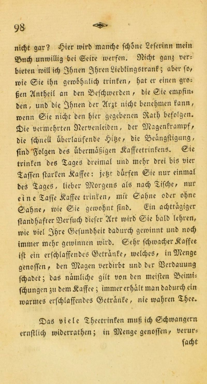 9S nicht gar? £ier wirb manche fchone Seferinn mein Sßucfc unwillig bei (Seite werfen. SRicl>t ganj rer; bieten will ich 3hnen ^^renSieblingötran! ; aber fo, wie ®ie ihn gewöhnlich trinfen/ ^at et' einen gto; §en ?fntljeil an ben söefchwet’ben f bie 0ie empfin* ben, unb'bie ihnen ber 2Crgt nicht benehmen f'ann, wenn @ie nicht ben hier gegebenen S>tath befolgen. <t)ie retmehrten Sßerrenleiben , ber Sftagenframpf^ bie fchneü uberlaufenbe £i$e, bie 23eangftigung, ftnb folgen beö übermäßigen ^affeetrinfenö. <0ie trinfen beö $ages breimal unb mehr brei bis Pier Waffen flarfen Kaffee: je$t burfen <0ie nur einmal beö &agcs, lieber Borgens als nach $ifche; nur eine taffe i^affee trinten, mit £af>ne ober ohne <2?abnc' wie ®ie gewohnt ftnb. (£in achttägiger ftanbh'after2}erfuch biefer 2Crt wirb @ie balb lebten, wie Piel ihre ©efunbljeit baburch gewinnt unb noch immer mehr gewinnen wirb. <Sef)r fchwacher Kaffee ift ein erfchlaffenbeö ©etranfe, welches, inSKenge genojTen , ben 9Jiagen Perbirbt unb ber Verbauung fchabet; baö nämliche gilt Pon ben meiflen Söeimi; fchungen $u bem Kaffee; immer erhalt man baburch ein warmes erfchlaffenbes ©etranfe, nie wahren £f)ee. ©aö Piele Itheetrinfen mti^ ich ^c^mctn^ern ernfilich wiberrathen; in SDienge genoffen, Perut’; facht