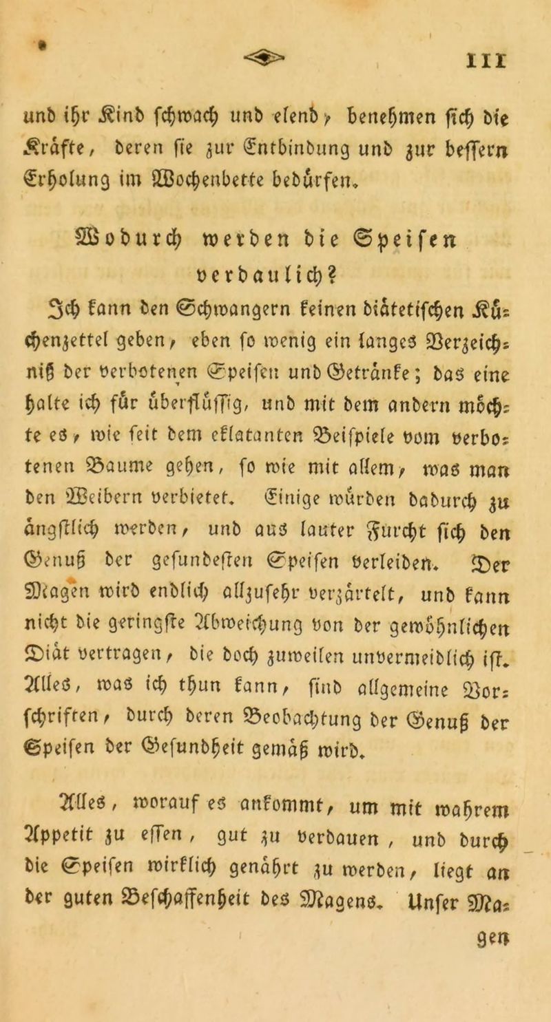 I unb ifjr $inb fcfywach unb eTenb benehmen ficty bte Grafte/ bereu fie zur (£ntbinbung unb zur belfern €r(jolung im SEBochenbette beburfen» SBoburcb werben bie 0petfert »erbaulich? 3$ fann ben <0chwangern feinen bidtetifchen c^enzette! geben/ eben fo wenig ein langes Bereichs niß ber Verbotenen <0peifeti unb©etrdnfe; bas eine halte ich für uberfluffig, unb mit bem «nbern mcc^: te es f wie feit bem cflatanten Beifpiele vom »erbos tenen 93 au me geben, fo wie mit allem/ was man ben 2Beibern verbietet. Einige würben babureb 3# angfllicb werben/ unb aus lauter furcht ficb ben ©enufj ber gefunbefren ^peifen Verleiben. $)er SKagen wirb enbfid) alljufebr verzärtelt, unb fann nicht bie geringfre Abweichung Von ber gewöhnlichen ©idt vertragen/ bie boeb zuweilen unvermeiblicb ifh Alles, was ich tbun fann, ftnb allgemeine &ors febriften, bureb beren Beobachtung ber @enu£ ber ©peifen ber ©efunbfjeit gemdfj wirb. Alles, worauf es anfommt, um mit wafjrem Appetit zu efTen , gut zu Verbauen , unb bur$ bie ^peifen wirflich gendfjrt zu werben, liegt an ber guten Befchaffenheit bes Wagens. Unfer gen l