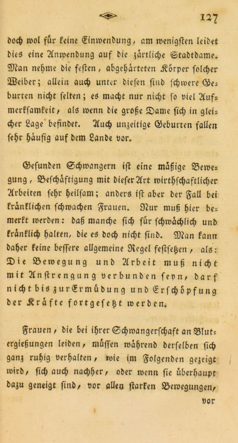 i*7 bock mol für feine ifinwenbung, am roenigflen leibet bies eine 2fnp?enbung auf bie ;artlid;e <£>tabtbame. $ian nekme bie fefren, abgekarteten Körper folcker äBeiber; allein auck unter tiefen fiub (d;u>ere ©es bürten nickt feiten; es mackt nur nickt fo Biel 2(ufs merffamfeit, als wenn bie grofje 2)ame fick in gleis cker 2age bejünbet. Xuck un^eitige ©eburten fallen fekr häufig auf bem Sanbe Bor, ©efunben ©ckroangern ift eine mäßige 55eme= gung, SÖefckdftigung mit biefer2frt roirtkfckaftlicker Arbeiten fekr ^eilfam; anbers ift aber ber $aü bei frdnflicken fckmacken grauen, 9}ur mu§ $ier be= merft werben: ba§ mancke fick für fckwäcklick unb frdnflick fyalttn, bie es bock nickt ft'nb. ‘Jftan fann baker feine beffere allgemeine 9tegel feftfe£en, als: 2)ie Bewegung unb 2(rbeit mufj nickt mit 2lnftrengung Berbunben feon, barf nickt bis fturSrm&bung unb £rfckopfung ber Grafte fortgefe$t n>erben* grauen / bie bei i^rer ©ckmangerfckaft an 33luts ergie§ungen leiben, muffen mdkrenb berfelben fick gan$ rukig «erkalten, roie im golgenben gezeigt mirb, fick öuck nachher, ober wenn fie überhaupt baju geneigt finb, «or allen ftarfen Bewegungen, «or