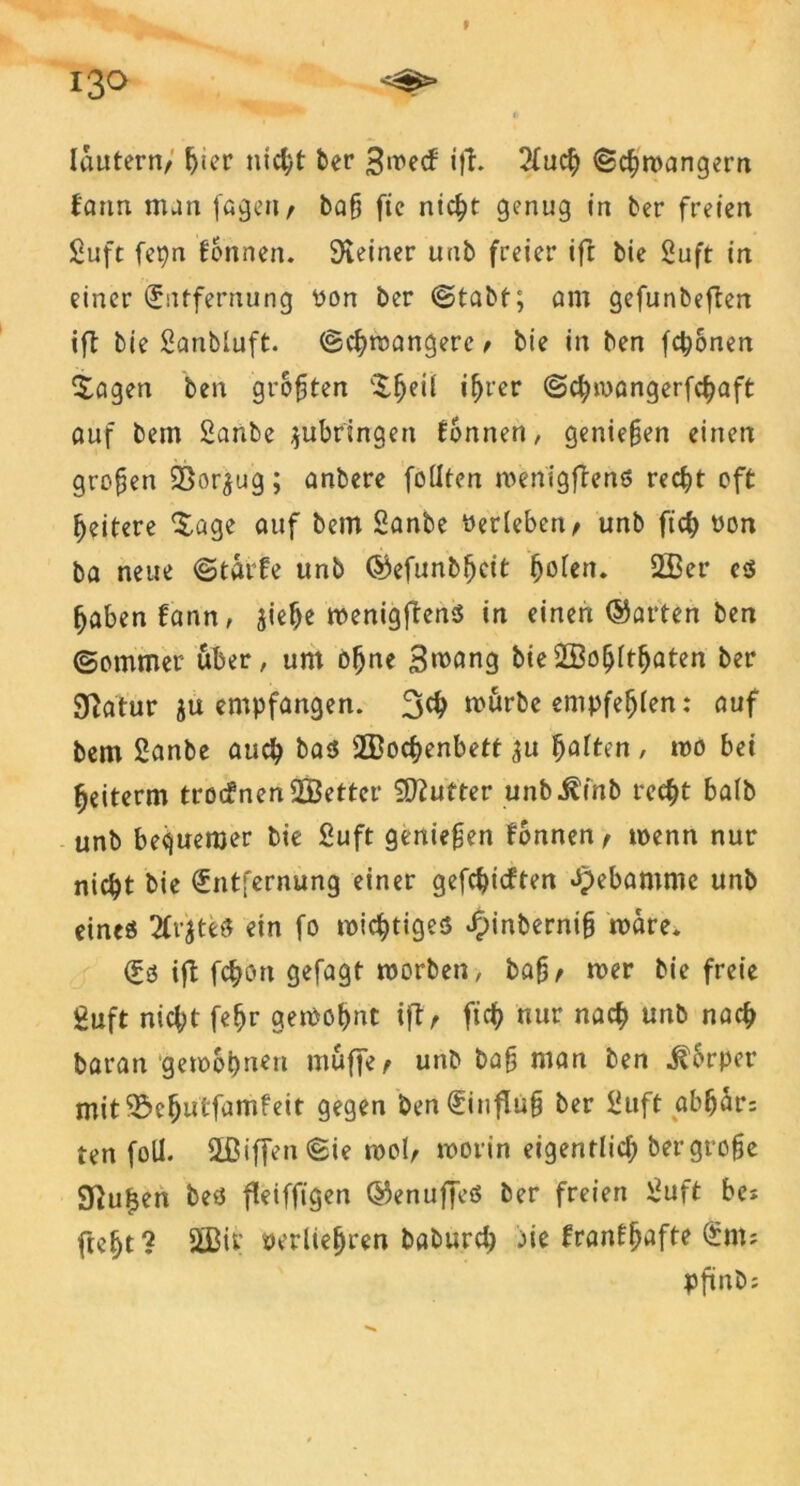f 130 <^s> lautern, hmr nicht ber Smecf ift. 2tuch ©chmangern farm man fagert, ba§ fie nicht genug in ber freien £uft fepn formen. Steiner unb freier ift bie Stift in einer Entfernung yon ber ©tabt; am gefunbeften ift bie Scmbluft. ©chmangerc, bie in ben fronen £agen ben größten l$fjeÜ if)t'er ©chmangerfchaft auf bem ganbe $ubringen tonnen, genießen einen großen 55or^ug; anbere füllten menigftenö recht oft heitere Xage auf bem ganbe öerleben, unb fich yon ba neue ©taife unb ©efunbljcit ^oten. ©er es fjabenfann, jief>e menigftens in einen ©arten ben ©ommer über, um ofjne Smang bie©ohltfjaten ber SRatur $u empfangen. 3$ mürbe empfehlen: auf bem ganbe auch bas ©ochenbett ju fyattm , mo bet ^eiterm trotfnen ©etter Butter unb^inb recht ba(b unb bequemer bie Suft geniefen fonnen, tyenn nur nic^t bie Entfernung einer gefehlten Hebamme unb eines 2fv$teö ein fo mistiges E)inberni§ mare. Es ift fchon gefagt morben, bafj, mer bie freie guft nicl;t febr gemohnt ift, ftdf> nur nach unb nach baran gemohnen muffe, unb baf man ben $6rper mit^ehutfumfeit gegen ben Einfluh ber guft abfjär; ten foll. ©iffen©ie mol, morin eigentlich bergrohe gftutjen beö fleiffigen ©enuffeS ber freien guft bei fteljt? ©iv tterliejjren baburch aie franf^afte Ent; pfinö^