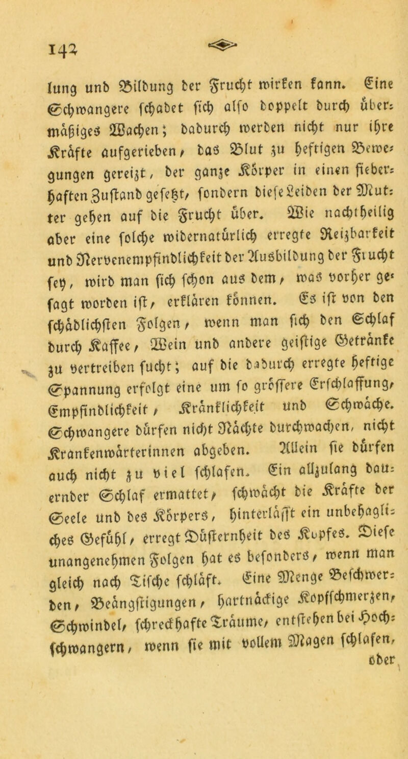 lang unb Gilbung ter $rucht mirfen fann. €ine ©chroangere fchabet fiel) alfo hoppelt burd) über, ma£ige$ Aachen; baburch werben nicht nur ihre Kräfte oufgerieben, bad 23lut $u ^efttgen 23eroe* gungen gereift, ber ganje Körper in einen füebcrs haften 3uftanb gefefct/ fonbern biefe£eiben ber 9Jiut: ter gehen auf bie gruc^t über, QBie nachteilig ober eine fold;e wibcrnaturlich erregte Slei^barfeit unb jfterPenempfmblichfeit ber 2(udbilbung ber $i ucht fcp, wirb man fich fchon aud bem, wad Pötzer ge« fagt worben iftr erflären fonnen. €d ifr oon ben fchablichfton folgen, wenn man ftch ben Schlaf burch i^ffee / 2Bein unb anbere geiftige ©etranfe ju vertreiben fuct?t; auf bie baburch erregte heftige Spannung erfolgt eine um fo greffere erfcplaffung, <£mpftnblicf)feit, ^ranflic^Peit unb ©d;wache. <gd;wangere burfen nid)t £fläd;te butchwadjen, nid;t j^ranfenwarterinnen abgeben. Allein fie butfen ouch nicht *u viel fd)lafen. <*in allzulang bau, ernber ©chlaf ermattet/ fchwacht bie Grafte ber ©eete unb bed $orperd, $interlflfift ein unbefjaglü ched ©efuhl/ erregt ©üflernheit bed itupfed. 5)iefe unangenehmen folgen f>at ed befonberd, wenn man gleich nach Sifchc fd>laft. £ine Stenge ^efchmer, ben> 33eangfrigungen t h^^dige ©chwinbel, fchred^ofte Traume, entfiehenbei ^och^ fchwangent, wenn fie mit Pollern ?3iagen fchlafen, ober