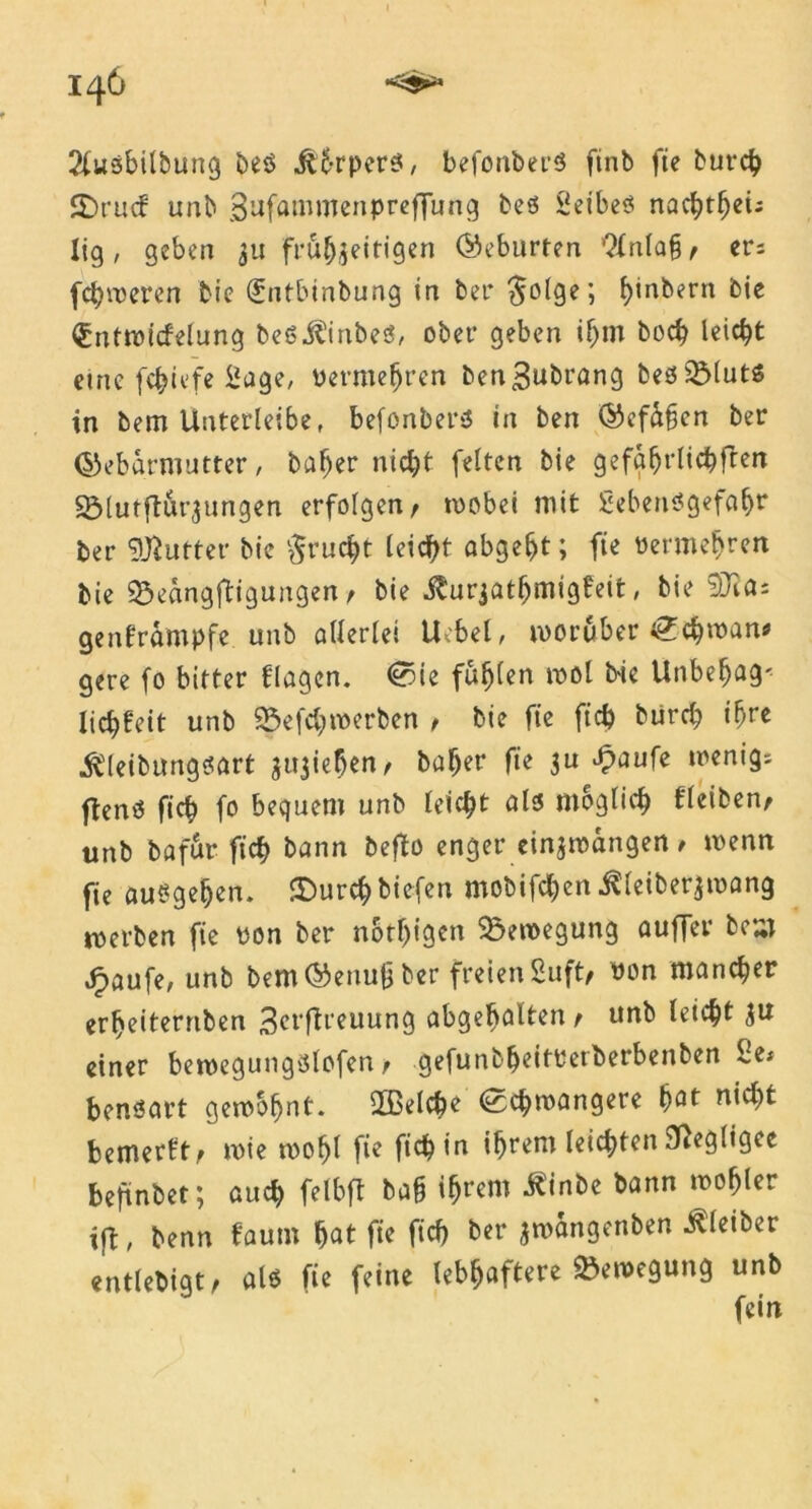 2fusbilbung beö Üt-rpers, befonberö ftnb fte burch Sbrucf unb Bufammenpreffung beö Seibes nachthei; lig, geben 31t frühzeitigen (Geburten Qlnla§/ er; fehleren bie (Jntbtnbung in ber $olge; f)'n^ern bie €nttvicfelung beö^inbeö, ober geben ihm hoch leicht etne fchiefe Sage, vermehren benBubrang beöSMutS in bem Unterleibe, befonbersJ in ben Gefühen ber Gebärmutter, baher nicht feiten bie gefährlichen S3lutftür3ungen erfolgen/ tvobei mit Sebentfgefahr ber Butter bie Frucht leicht abgeht; fte Vermehren bie 9$eangftigungen t bie j^urjathmigfeit, bie 9Jia: genframpfe unb allerlei Uobel, worüber Lehman* gere fo bitter flagen. <0ie fühlen mol bie Unbehag' lichfeit unb 25efchwerben / bie fte ftch burch ihre •ftleibungsart z^ieben/ baher fte 3a £aufe wenig; flenO fich fo bequem unb leicht als möglich fleiben/ unb bafür ftch bann befto enger einzwangen / tvenn fie ausgehen. ©urchbiefen mobifchen .ftleiberzmang tverben fie von ber nötigen Bewegung aufTer be^T jpaufe, unb bem Genuß ber freien Suft/ von mancher erheiternben 3erftreuung abgebalten/ unb leicht 3U einer beroegungslofen / gefunbheitVetberbenben Se* bensart gewohnt. 2ßelche (Schwangere hflt nicht bemerkt/ tvie wof)l fie fich in ihrem leichten Negligee beftnbet; auch felbft baß ihrem .ftinbe bann mohler ift, benn fautn hnt fte fich ber zmangenben Kleiber entlebigt/ als fte feine lebhaftere Bewegung unb fein