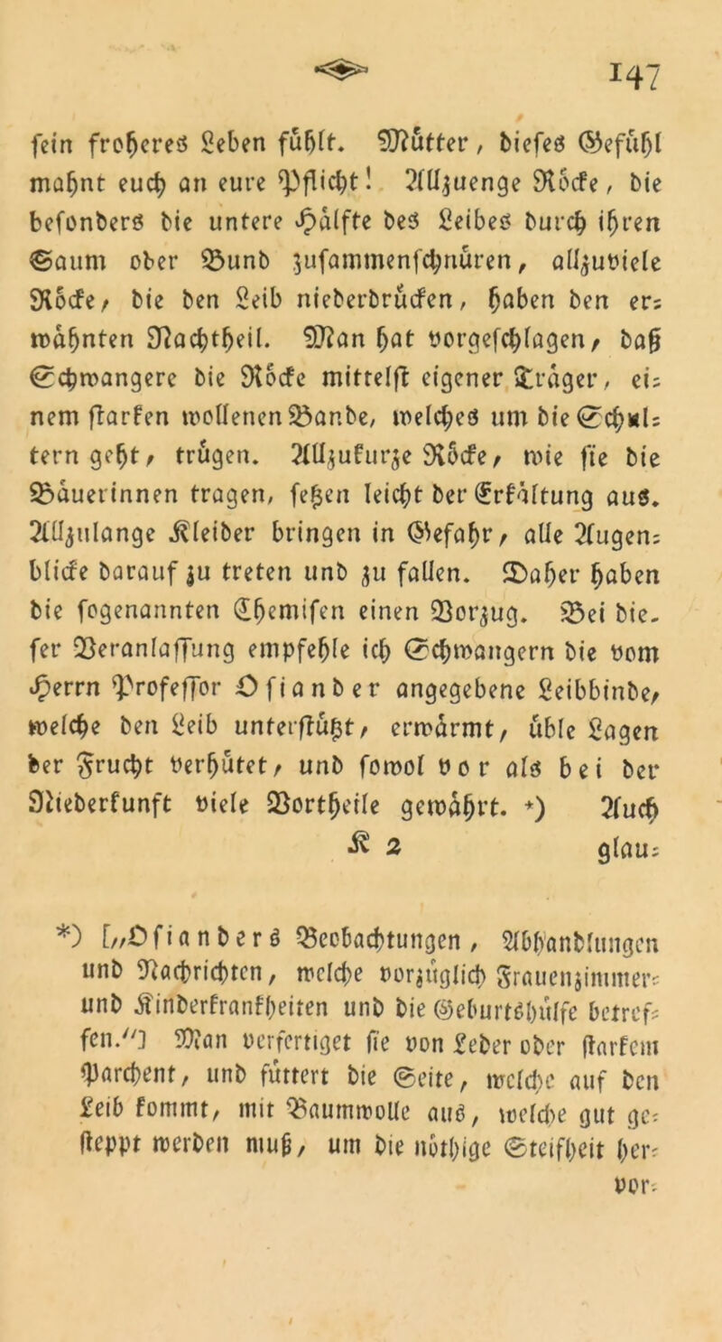fein freieres «eben fuljlf. duftet*, biefeö ©efuf)l mabnt euch an eure Pflicht! ?lll$uenge 9t6cfe, bie befonberö bie untere ^dlfte beS Seibeö bureb ihren ©aum ober Bunb jufammenfebnuren, alfjuPiele SKocfe f bie ben Seib nieberbruefen, haben ben er: rodfjnten Sftacbtljeil. 9Jfan bat porgefebfagen, ba§ ©cbwangere bie 9t6cfe mittelft eigener »träger, ei: nem ftarfen tpollenenBar.be, welches um bie ©cb*U terngeljt, trugen. 2lUjufur$e 9vbcfe f wie ft'e bie Bäuerinnen tragen, fe($en leicht bet* €rfdftung aus. 2lüjulange Kleiber bringen in (Gefahr r alle 2fugen; blitfe barauf ju treten unb ju fallen, ©aber haben bie fogenannten ©hemifen einen Betrug. Bei bie. fet* Beranlaffung empfehle icb Schwängern bie Pom £errn ^rofeffor öfianber angegebene Seibbinbe, welche ben üeib unterflü^t, erwärmt, üble Sagen feer £rucbt Vermutetr unb fornol Por als bei bet* Siteberfunft Piele Bortbeile gewählt. *) 2fucfc 2 glau: *) [//Ö f i a n b e r ö Beobachtungen , Slbb'anMungen unb 9iöft*ridt?rcn, welche porjuglid) Srauenjinimers unb Äinberfranfbeiten unb bie ©eburtß&ulfe betreff fen.'O üftan Perfertiget fte pon Seber ober (tarfem Barchent, unb futtert bie ©eite, welche auf ben Selb fommt, mit Baumwolle aus, welche gut ge: (leppt werben mu&, um bie nötige ©teifbeit her: por: