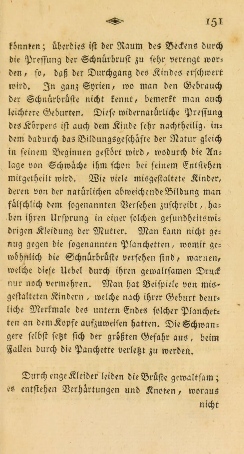 fbnnten; überbieS ift ber Staunt be$ 25ecfenS burch bie 93reffung ber ©c&nürbruft ju fel>r Verengt mors ben t fo, ber Durchgang bes j^inbcö erjchroeit mirb. 3n ganj ©prien, mo man bcn (Gebrauch bei* ©chnürbrüfte nicht fenntr bemerkt man auch leichtere (Geburten, 5)iefe mibernatürliche s})reffung bes iborpet-s ift auch bem $inbe fc^r nachteilig, in: bem baburch ba$ Vilbungögefchafte ber Statur gleich in feinem beginnen geftort mirb t moburch bie ?(n; läge von ©chmache ihm fc§on bei feinem ^ntftehen mitgetbeilt mirb. 2Bie oiele niiögeftaltete Einher, beren Pon ber natürlichen abmeichenbeVilbung man fälfchlich bem fogenannten Verfefjen jufchreibt, f)a; ben ihren Urfprung in einer foldjen gefunbheitömt; brigen i?leibung ber Butter. 9}?an fann nid>t ge: nug gegen bie fogenannten *pianchetten, momit ge: mohnlich bie @chnürbrüfte Perfefjen finb> roarnen, welche biefe Hebel burch ihren gemaltfamen SDrucf nur noch Permeljren. ^Olan hat 33eifpiele Pon miö- geftalteten ^inbern , melche nach ‘hl’er (Geburt beut* liehe SDIerfmole bes untern <£nbes folcher QManchetc ten an bem^opfe aufjuweifen hatten. ©ie©chman: gere felbft fe&t fich ber graten ©efabr aus, beim fallen burch bie <Panchette Perlest $u werben. ©urcf; enge iCleiber leiben bie Prüfte gemaltfam; es entflehen Verhärtungen unb knoten, woraus nicht