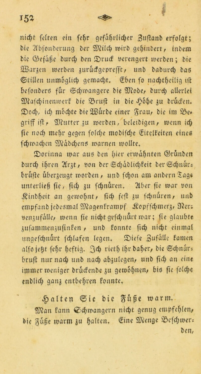 nicht fcTren ein fe^r gefährlicher ^uflanb erfolgt; bie 2fbfonberung bet* SJtilch wirb gehindert, tnbem bie ©efafje burd; ben £Drucf verengert werben; bie SBar^ett werben guruefgeprefft/ unb baburch bas ©tillen unmöglich gemad;t. (£ben fo nadjtfjeilig ift befonberö für @d)wangere bie !D?obe/ burch allerlei '’Dtafchinenwerl: bie ^ruft in bie £6he 3u brücf'en. S)och, ich mochte bie ißürbe einer $rau/ bie im $öe» griff iftf SDhtfter 31t werben, beletbigen/ wenn ich fie noch mehr gegen fold)e mcbifdje ^itelfeiten eines fchwachen ?D?abcbenS warnen wollte. £)orinna war aus ben f;ier erwähnten ©runben burch ihren 2frjt/ von ber vSc^dblict>6*cit ber®d;nürs Prüfte überzeugt worben/ unb fefjon am anbernSage unterließ fie, fid) 3U febnuren. 2lber fie war von .^inbfjeit an gewohnt/ fich feft 3U febnuren/ unb empfanb jebesmal Sftagenframpf i^opffefnuer^ 32er; vett^ufalle/ wenn fie nid;t gefdjuurt war; fie glaubte 3ufammen.}ufinfen / unb fonnte fich nicht einmal ungefebnurt frf>lufen legen. 2Diefe Sufalle farnen alfoje^t fe^r heftig. 3°b rieth i^r ba^er/ bie @cbnur= brufl nur nach unb nach ab^ulegetv unb fich an eine immer weniger brüdenbe 3U gewöhnen/ bis fie fold)e enblid; gan3 entbehren fonnte, v galten Sic bie Süße warm, SDTan Eann Schwängern nicht genug empfehlen/ bie 3ü§e warm $u hölten, £ine SJienge &efd;wet*s ben.