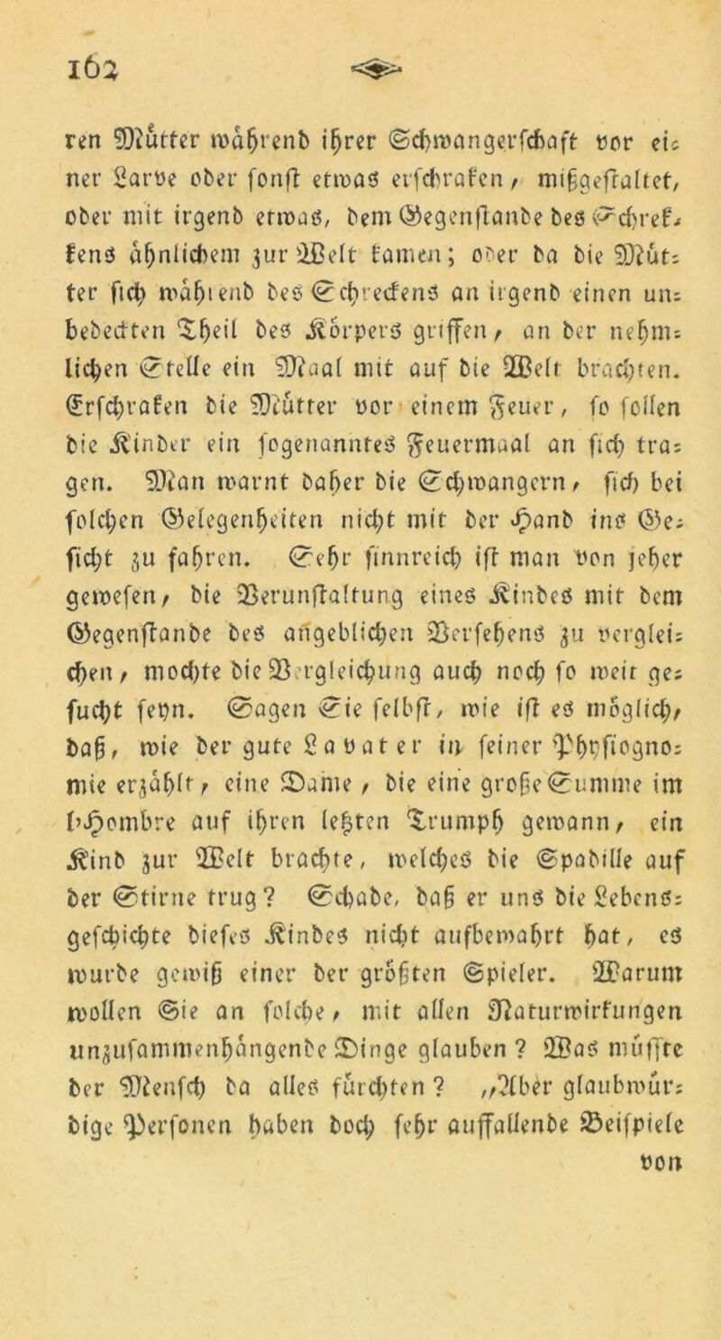 ren ‘iDiutter möfjrenb i^rer ©chronngerfchaft ror ei; ner Sarüe ober foitft etmaß et'fcbrafen , mifgefraltet, ober mit irgenb ermaß, bem ©egenflanbe beß ^d>ref.< fenß ähnlichem 3ur©elt tarnen; ober ba bie SÜfut; ter fte^» maf)ieub beß <0cht etfenß an irgenb einen um bebecften ^h^il beß ^orpevß gitffen / an ber nefjnu licken ©teile ein uat nnt auf bie ©eit brachten. (£rfd)rafen bie SD?utter oor einem $euer, fo feilen bie Üinba* ein fogenannteß fteuermaal an ftcf> tra; gen. 5)ian warnt baber bie ©d)wangern t ficf) bei fold;cn ©elegenfjeiten nid;t mit ber Jpanb inß ©e; fid;t ju fahren. ©e(jr finnreid) ift man von jeher gewefen, bie 93erunjTa!tung eineß j^inbeß mit bem ©egenftanbe beß angeblichen 93erfehenö 3U verglei; eben, mod)fe bie 93 rgleichung auch noch fo weit ge; fucht fepn. @agen ©ie felbfr, wie ift eß möglich/ bah, tvie ber gute Sa vat er in feiner ^hbfiagno; mie erzählt / eine £)ame, bie eine grofje©umme im l’Jpombre auf ihren lebten ^rumph gewann, ein jftinb 3ur 5BeIt brachte, weld)eß bie ©pabille auf ber ©>ttrne trug? ©chabe, ba§ er unß bie Sebcnß; gefcbichte biefeö .ftinbeß nicht aufbemaljrt bat, cß mürbe gewifj einer ber groften (Spieler. ©arunt wollen ©ie an folcbe, mit allen 3^aturmirfungen un3ufammenhangenbe £)inge glauben ? ©aß muffte ber ^tenfd) ba alleß fügten? „?lber glaubmur; bige ^erfonen haben bod; (ehr auffallenbe ^»eifpiele twn