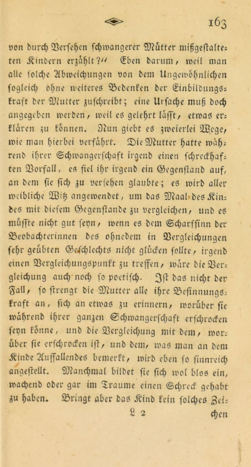 / non burcb Verfehcn fcbwöngerer Mütter mi§geftalte; ten ^inbern erjagt? £ben barum , roeil man alle feiere Abmeierungen non beni tlngc»r>6f>nUclj>en foglcict) ebne weiteres Siebenten bet* SinbilbungS; fraft ber Butter ^ufc^reibt; eine Ut fache muf boeb angegeben werben, weif es gelehrt lafft, etwas er; flären 311 tonnen. 3iun giebt es zweierlei $Bcge, wie man hierbei «erfahrt. ©ie3)?utter hatte wäb? reitb ihrer ©chwangerfehaft irgenb einen febreefbaf; ten Vorfall/ es fiel ihr irgenb ein ©egenftanb auf, an bem fte ficb 3U nerfeben glaubte; es wirb aller weibliehe 2Bif3 angewenbet, um bas i0?aabbes ^iiu bes mit biefem ©egenfranbe 31t dergleichen, unb es muffte nicht gut fern, wenn es bem ©charfft'nn ber SBecbacbterinnen bes ohnebem in Vergleichungen fehr geübten ©e^eblecbts nicht glucfen feilte, irgenb einen Vergleicbungspunft 3U treffen, wäre bieder; gleicbung auch*noch fo poettfeb- 3ft bas nicht ber SaU/ fo ftrengt bie -Blutter alle ihre VefinnungS; fraft an, ficb an etwas 3U erinnern, worüber fte wahrenb ihrer ganzen ®cbroangerfcbaft erfebroefen fepn fbnne, unb bie Vergleichung mit bem, wor; über fie erfebroefen iff, unb bem, was man an bem ^inbe AuffalienbeS bemerft, wirb eben fo finnreicb angefleüt. Manchmal bilbet fie ficb wol blos ein, wacbenb ober gar im Traume einen <§ct)recf gehabt 3u haben, bringt aber bas $inb fein fofcl;eö Sei: S 2 eben