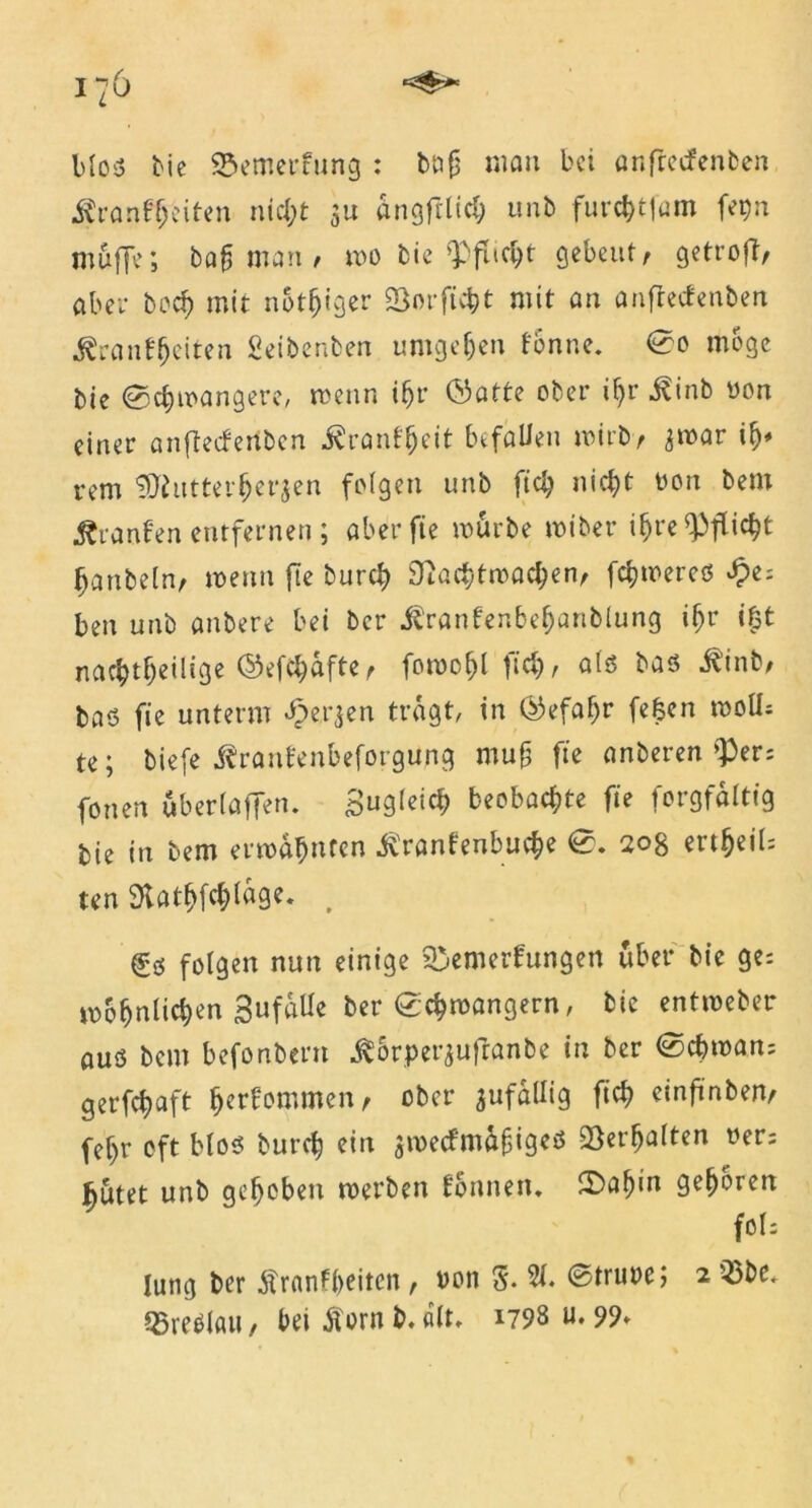 Mo« bie Bemerkung : bng man bei anftetfenben Krankheiten nicht $u angfrlich unb furchtfam fe^n muffe; bafj man / wo bie Q3flic^t gebeut/ getroft/ aber hoch mit notiger Bor ficht mit an anftetfenben Krankheiten Seibenben umgeben könne. ©0 möge bie ©djwangere, wenn ihr ©atte ober igr Kinb non einer anftetfenben Krankheit befallen wirb/ jroar ify* rem tSftittterfcerjen folgen unb ftch nicht non bem Kranken entfernen; aber fie mürbe wiber ihre Pflicht fjanbeln, wenn fte burch Nachtwachen/ ferneres Spz-. ben unb anbere bei ber Krankenbehartblung iljr i£t nachteilige ©efchafte/ foroogl fich/ als bas Kinb/ bas fie unterm J^erjen tragt, in (Gefahr fefcen woll- te; biefe Kraukenbeforgurtg roug fte anberen $ers fonen uberlaffen. Sogleich beobachte fte forgfaltig bie in bem ermahnten Krankenbuche ©. 208 erteil; ten SKatgfchlftge. . €s folgen nun einige Bemerkungen über bie ge-. mohnlichen Sufalle ber ©chmangern, bie entmeber aus bem befonbern K&rperjuftanbe in ber ©chman- gerfchaft herkommen/ ober zufällig fich einfünbem fef)r oft Mos burch ein $metfm&fjigeß Berfjalten rer; butet unb gehoben werben können. £Daf)in gegoren foh Iuttg ber Krankheiten, non 5. 31* ©trune; 2 Q3be. Breslau, hei Korn b. alt. 1798 u. 99*