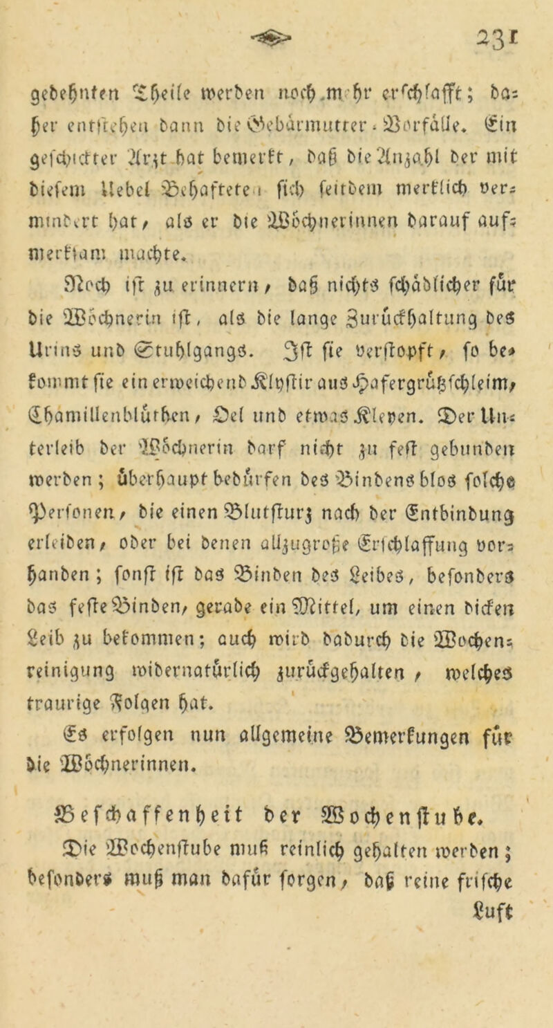 gebefjuten r£(jeÜc »erben nocb.nvf)1* erschlafft; ba= §er entliehen bann bie Gebärmutter * BorfalJe. £in gefehlter 2fr.it bat bemerkt, ba§ bie2lnj<i&l ber mit tiefem Hebet Gehaftete i fiel) feitbem merklich »er* minbert bat/ als er bte Sbcbnerinnen barauf auf; # nt er ft am machte« Sßocb ift du erinnern / ba§ nichts fcbablicber für bie Socbnertn tft, als bie lange Surüctljaltung beS Umts unb Stuhlgangs. fie »erffopft / fo be» kommtfte einertoeicbenb^l^ftir aus Jpofergrü|jfch leim; (ibamillenblürben / £5el unb etwas fiepen. SDerUn« terleib ber Socbnerin barf nicht ,511 feil gebunbe.it »erben; überhaupt bebürfen beS BinbenS blos folcfje ^Perfonen./ bie einen Blutffurj nach ber (£ntbinbung erleiben/ ober bei benen alijtigrofe (Sricblaffung oors hanben ; fonft ift bas Binben beS Leibes, befonbers bas fefTeBinbem gerabe ein Mittel, um einen biefert 2eib flu bekommen; auch roirb baburch bie ©rohen; reinigung »ibernatürlicb aurücfgehaltea / welches traurige folgen hat. (£s erfolgen nun allgemeine Bemerkungen für bie Socbnerinnen. SSefdbaffenhßtt ber Socbenffube, fDie Sochenftube muß reinlich gehalten »erben ; befonber* mu§ man bafür forgen, bah reine frifche Suft