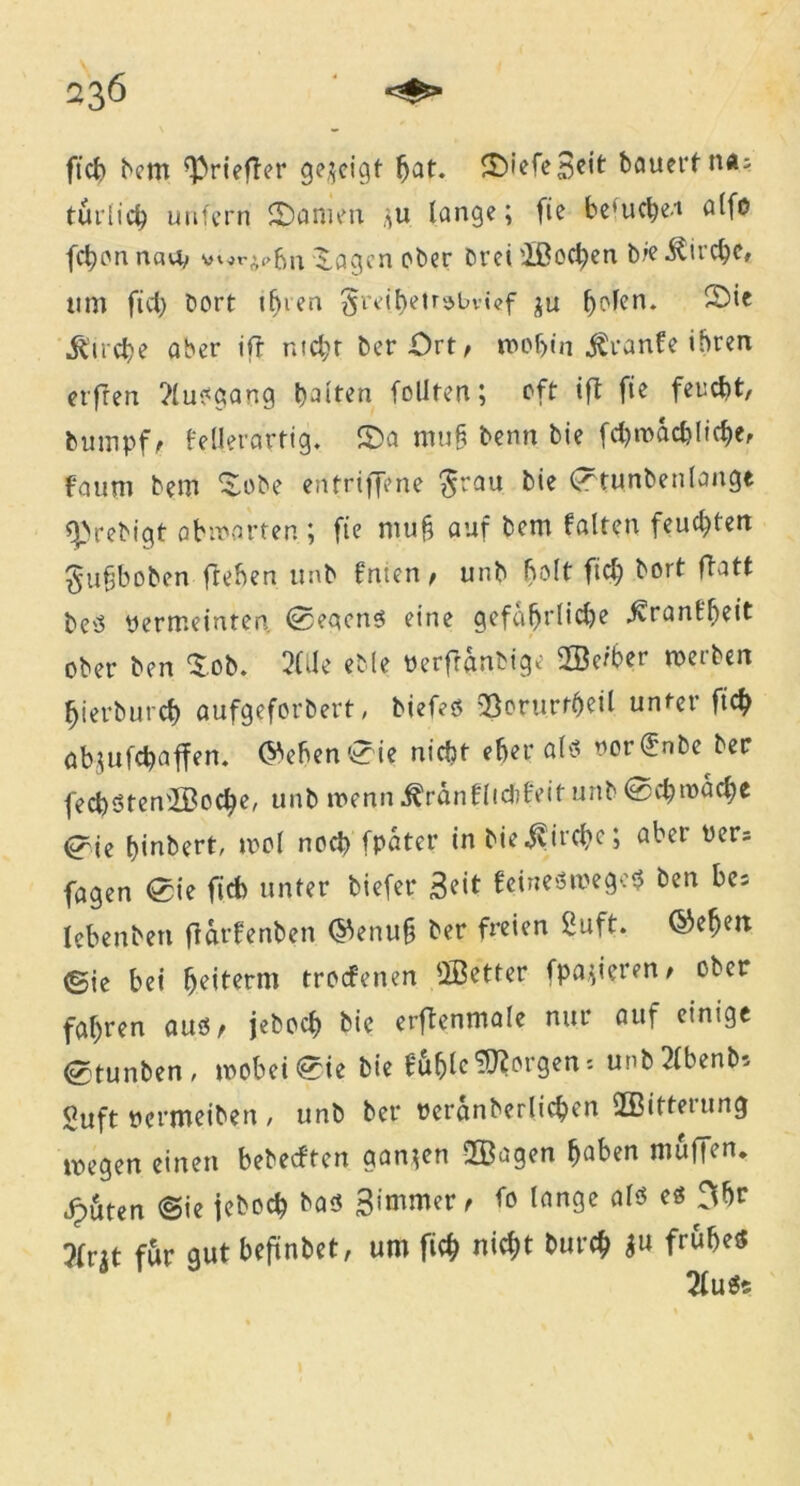 fiel) bem [ßriefter gezeigt bat. ©iefeScit bauert n*; turlicb unfern £)amen ,>u lange; fie be(ucbeu a(fo fd)on navv ^.agen ober Drei ißodjen b?e .föu’cbc, um fiel) borf tfjien $reibetr»bvt<?f ju b^cn* Strebe aber ifr ntd;r ber Ort, mobin jSranfe ihren erfren ?(usgang baiten feilten; oft tft fie feucht, bumpf, fellerartig. 2)a muf? benn bie fd)mad)licbe, foum bem f^obe en triff? ne $rau bie Crtunbenlange eprebigt obmarten ; fie niu§ auf bem falten feueren ^ufjboben fteben unb fnten , unb bolt fid; bort ftatt be'3 permeinten ®?qcns eine gefährliche ^rant'beit ober ben $.ob. 3CJe eble Perfranbig? 2Öe/ber merben hierdurch aufgeforbert, biefeö 23onirrt)eU unter ficb ab;ufd)affen. (^eben^ie nicht eher als oord'nbe ber fecfySten'IBocfye, unb menn ^ränflidifeit unb @d;toad;e <?ie biubert, mol nod) [pater in bie$ircbe; aber üers fagen <£ie ficb unter tiefer Seit feineömegctj ben be= leben ben fiarfenben ®enu§ ber freien 2uft. ®efjeit (Sie bei beiterm troefenen QBetter fpajieren, ober fahren aus, jeboeb bie erftenmale nur auf einige etunben, mobei^ie bie fu^lc Jorgen * unb2lbenb* Suft Permeiben / unb ber pcranberlieben ÜBifteiung megen einen bebeeften ganzen 2Öagen ^aben muffen. cf)6ten «Sie jeboeb bas Saniere fa lange als es Obr 5(r^t für gut beftnbet, um ficb nicht bureb &u frühes 2fu$s